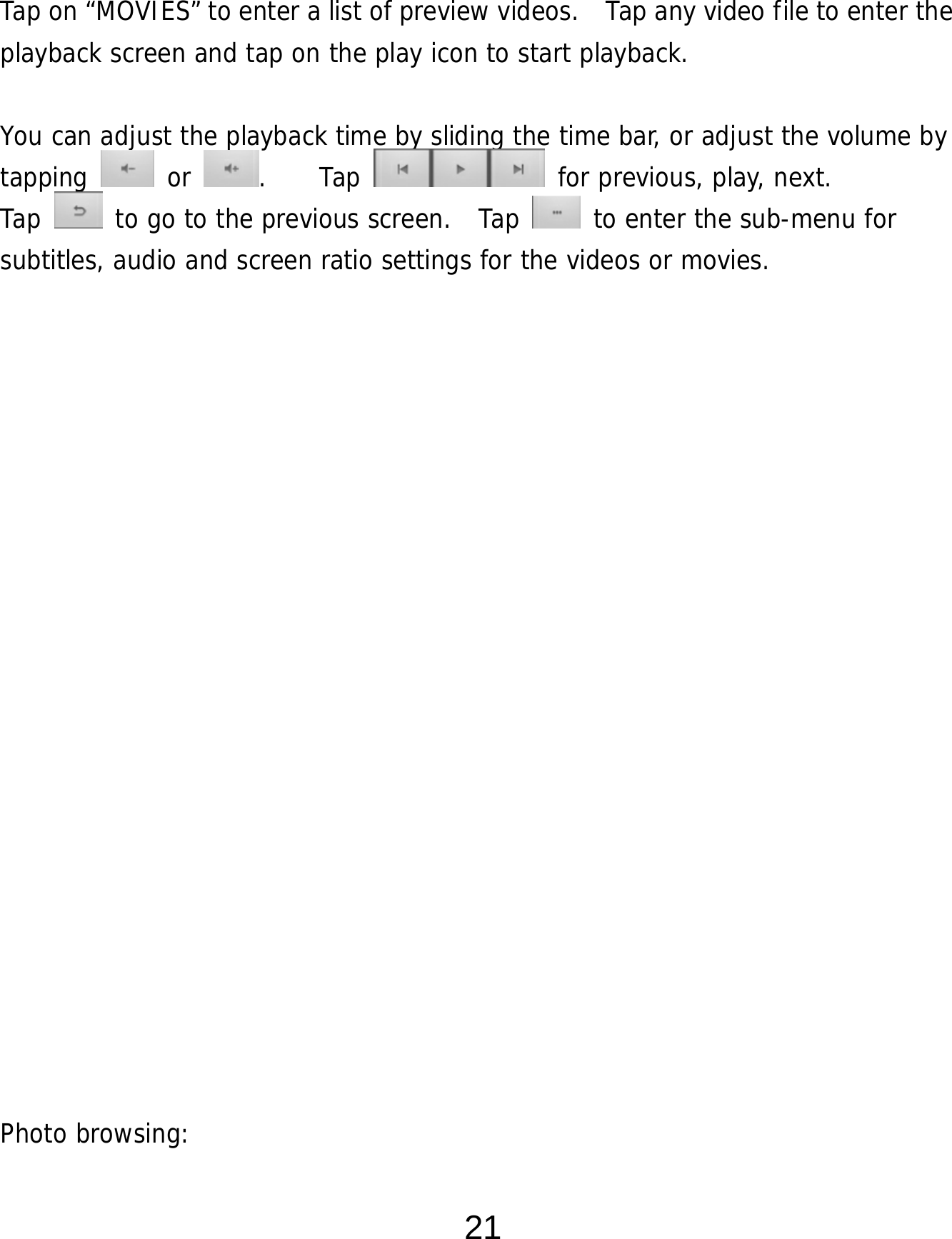  21   Tap on “MOVIES” to enter a list of preview videos.    Tap any video file to enter the playback screen and tap on the play icon to start playback.   You can adjust the playback time by sliding the time bar, or adjust the volume by tapping   or  .    Tap   for previous, play, next. Tap   to go to the previous screen.  Tap   to enter the sub-menu for subtitles, audio and screen ratio settings for the videos or movies.                     Photo browsing:   