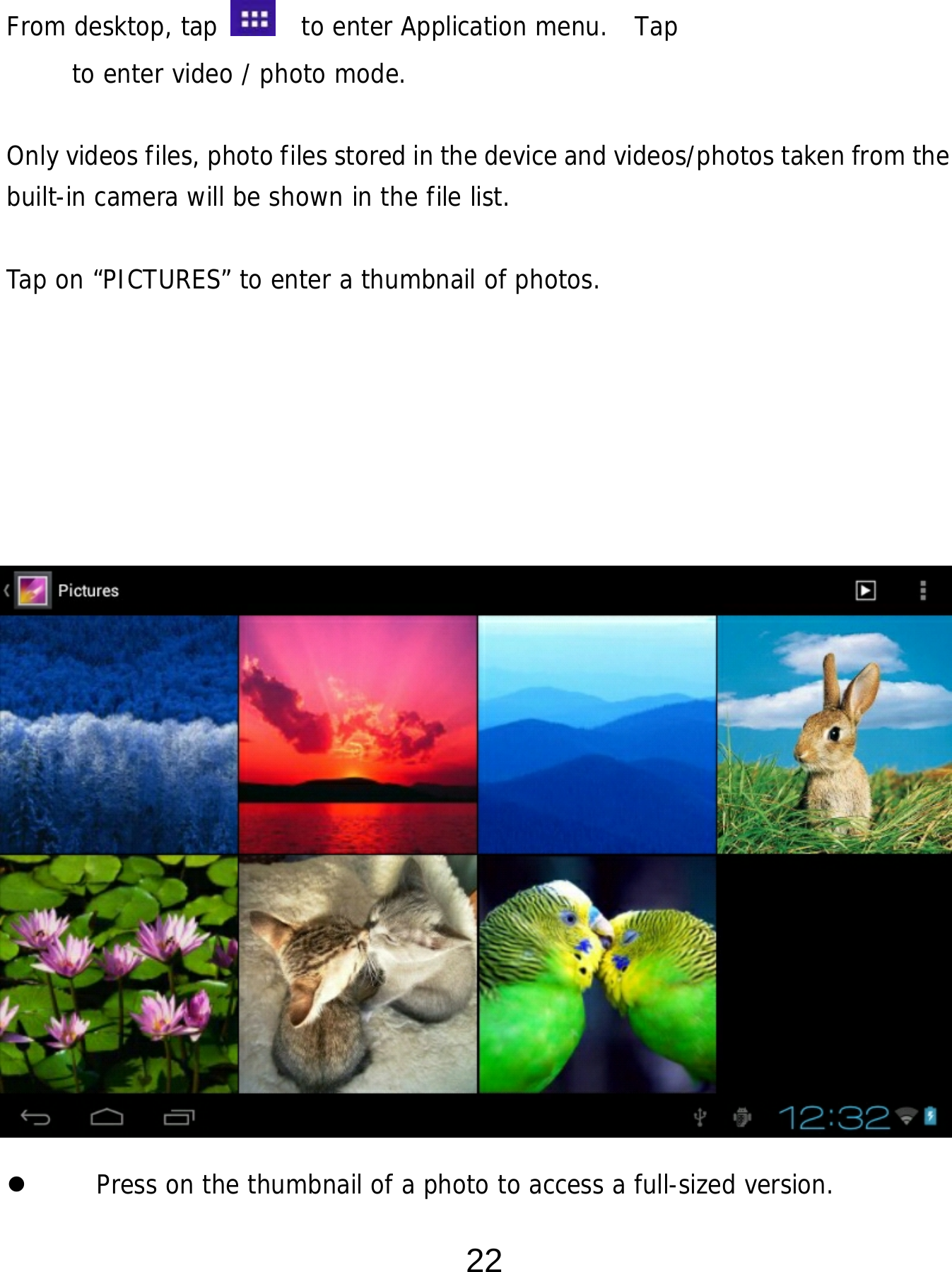 22  From desktop, tap    to enter Application menu.  Tap         to enter video / photo mode.  Only videos files, photo files stored in the device and videos/photos taken from the built-in camera will be shown in the file list.     Tap on “PICTURES” to enter a thumbnail of photos.                         Press on the thumbnail of a photo to access a full-sized version.   