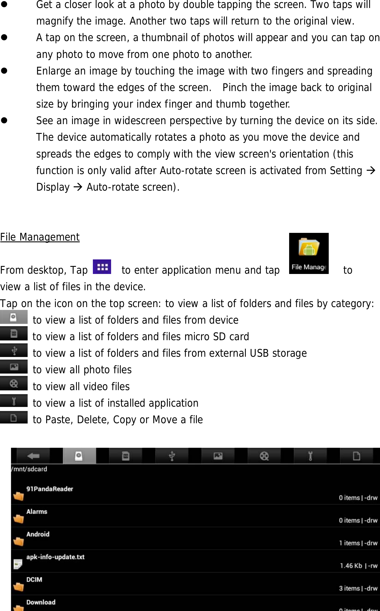  23  Get a closer look at a photo by double tapping the screen. Two taps will magnify the image. Another two taps will return to the original view.    A tap on the screen, a thumbnail of photos will appear and you can tap on any photo to move from one photo to another.    Enlarge an image by touching the image with two fingers and spreading them toward the edges of the screen.  Pinch the image back to original size by bringing your index finger and thumb together.  See an image in widescreen perspective by turning the device on its side. The device automatically rotates a photo as you move the device and spreads the edges to comply with the view screen&apos;s orientation (this function is only valid after Auto-rotate screen is activated from Setting  Display  Auto-rotate screen).     File Management  From desktop, Tap    to enter application menu and tap            to  view a list of files in the device.  Tap on the icon on the top screen: to view a list of folders and files by category:  to view a list of folders and files from device  to view a list of folders and files micro SD card  to view a list of folders and files from external USB storage  to view all photo files  to view all video files  to view a list of installed application  to Paste, Delete, Copy or Move a file       