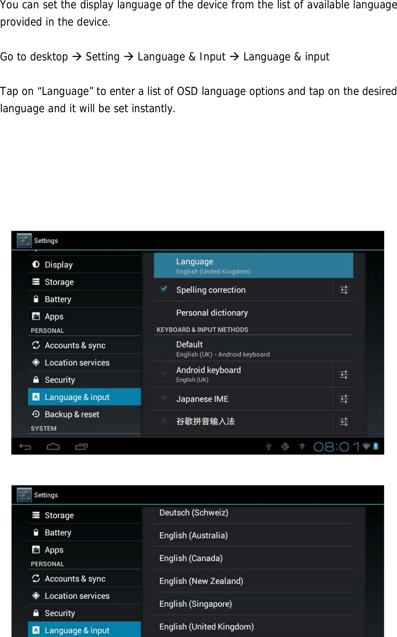  25 You can set the display language of the device from the list of available language provided in the device.     Go to desktop  Setting  Language &amp; Input  Language &amp; input  Tap on “Language” to enter a list of OSD language options and tap on the desired language and it will be set instantly.                        