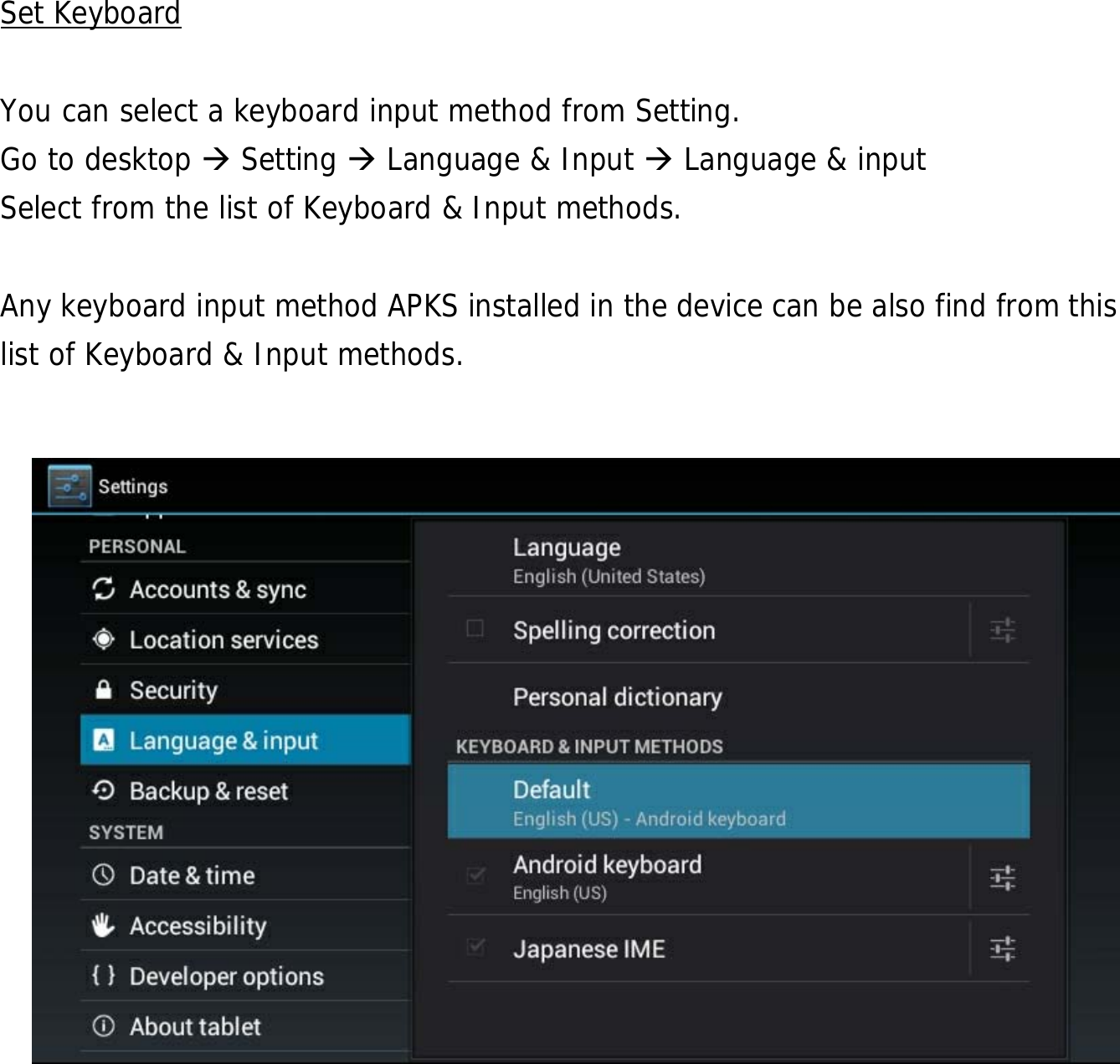  26             Set Keyboard  You can select a keyboard input method from Setting.     Go to desktop  Setting  Language &amp; Input  Language &amp; input Select from the list of Keyboard &amp; Input methods.    Any keyboard input method APKS installed in the device can be also find from this list of Keyboard &amp; Input methods.           