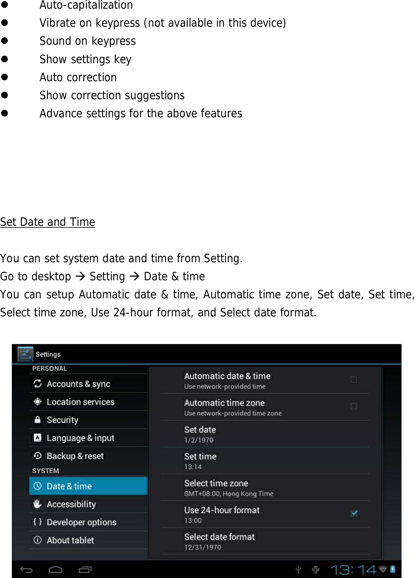  28  Auto-capitalization  Vibrate on keypress (not available in this device)  Sound on keypress  Show settings key  Auto correction  Show correction suggestions  Advance settings for the above features      Set Date and Time  You can set system date and time from Setting.     Go to desktop  Setting  Date &amp; time You can setup Automatic date &amp; time, Automatic time zone, Set date, Set time, Select time zone, Use 24-hour format, and Select date format.             