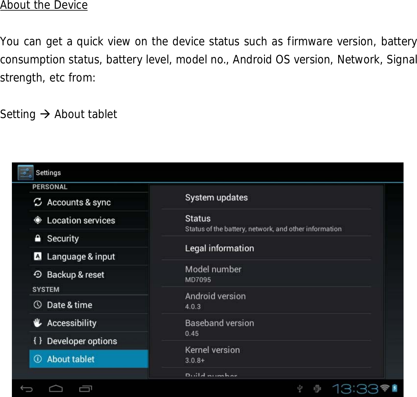  29             About the Device  You can get a quick view on the device status such as firmware version, battery consumption status, battery level, model no., Android OS version, Network, Signal strength, etc from:  Setting  About tablet            