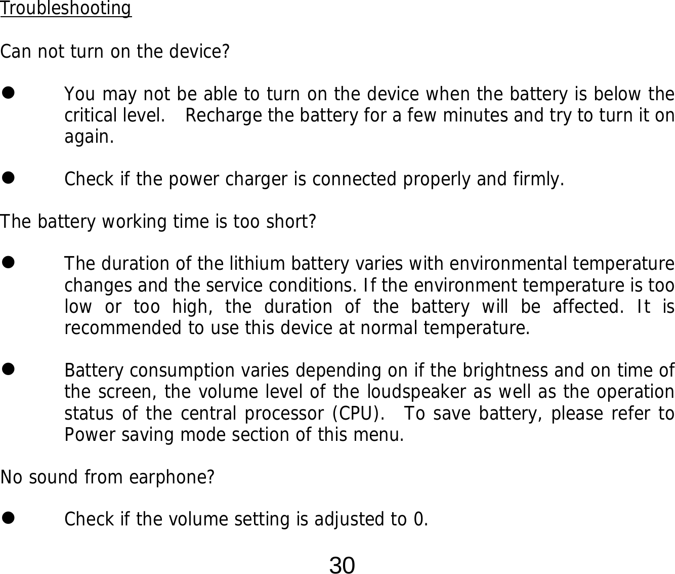  30         Troubleshooting  Can not turn on the device?  You may not be able to turn on the device when the battery is below the critical level.   Recharge the battery for a few minutes and try to turn it on again.  Check if the power charger is connected properly and firmly.  The battery working time is too short?  The duration of the lithium battery varies with environmental temperature changes and the service conditions. If the environment temperature is too low or too high, the duration of the battery will be affected. It is recommended to use this device at normal temperature.  Battery consumption varies depending on if the brightness and on time of the screen, the volume level of the loudspeaker as well as the operation status of the central processor (CPU).  To save battery, please refer to Power saving mode section of this menu. No sound from earphone?  Check if the volume setting is adjusted to 0. 