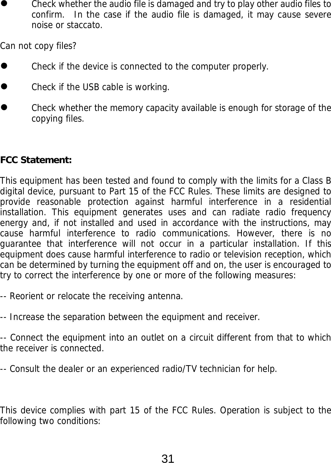  31  Check whether the audio file is damaged and try to play other audio files to confirm.  In the case if the audio file is damaged, it may cause severe noise or staccato. Can not copy files?  Check if the device is connected to the computer properly.   Check if the USB cable is working.  Check whether the memory capacity available is enough for storage of the copying files.   FCC Statement: This equipment has been tested and found to comply with the limits for a Class B digital device, pursuant to Part 15 of the FCC Rules. These limits are designed to provide reasonable protection against harmful interference in a residential installation. This equipment generates uses and can radiate radio frequency energy and, if not installed and used in accordance with the instructions, may cause harmful interference to radio communications. However, there is no guarantee that interference will not occur in a particular installation. If this equipment does cause harmful interference to radio or television reception, which can be determined by turning the equipment off and on, the user is encouraged to try to correct the interference by one or more of the following measures: -- Reorient or relocate the receiving antenna.   -- Increase the separation between the equipment and receiver.    -- Connect the equipment into an outlet on a circuit different from that to which the receiver is connected.   -- Consult the dealer or an experienced radio/TV technician for help.  This device complies with part 15 of the FCC Rules. Operation is subject to the following two conditions: 
