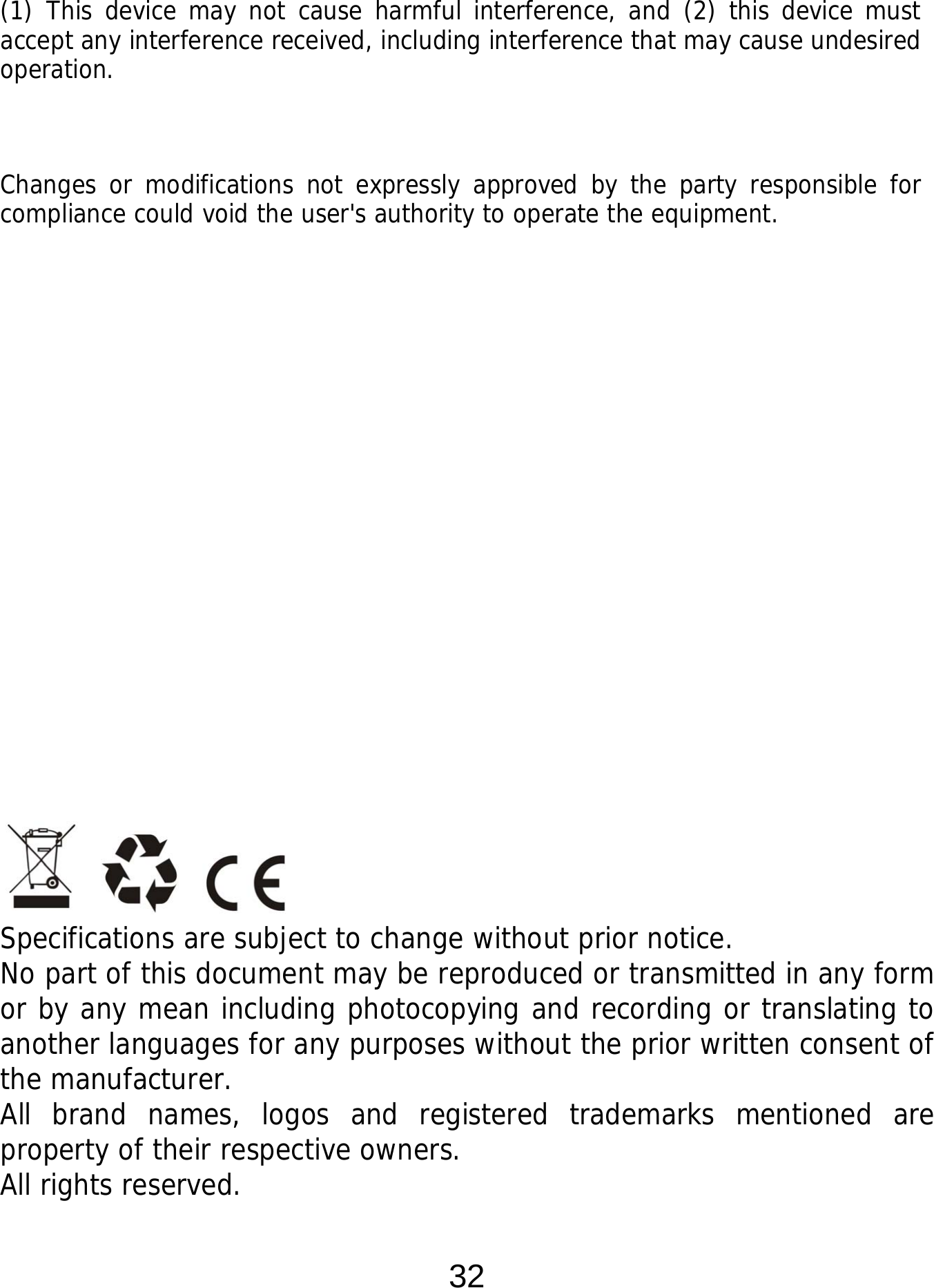  32 (1) This device may not cause harmful interference, and (2) this device must accept any interference received, including interference that may cause undesired operation.  Changes or modifications not expressly approved by the party responsible for compliance could void the user&apos;s authority to operate the equipment.                         Specifications are subject to change without prior notice. No part of this document may be reproduced or transmitted in any form or by any mean including photocopying and recording or translating to another languages for any purposes without the prior written consent of the manufacturer. All brand names, logos and registered trademarks mentioned are property of their respective owners. All rights reserved. 