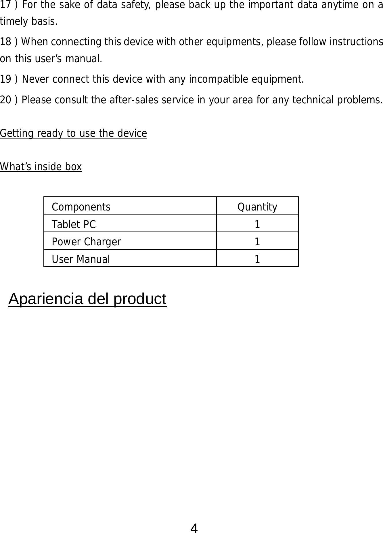  4 17 ) For the sake of data safety, please back up the important data anytime on a timely basis. 18 ) When connecting this device with other equipments, please follow instructions on this user’s manual. 19 ) Never connect this device with any incompatible equipment. 20 ) Please consult the after-sales service in your area for any technical problems.  Getting ready to use the device  What’s inside box       Apariencia del product  Components Quantity Tablet PC  1 Power Charger  1 User Manual   1 