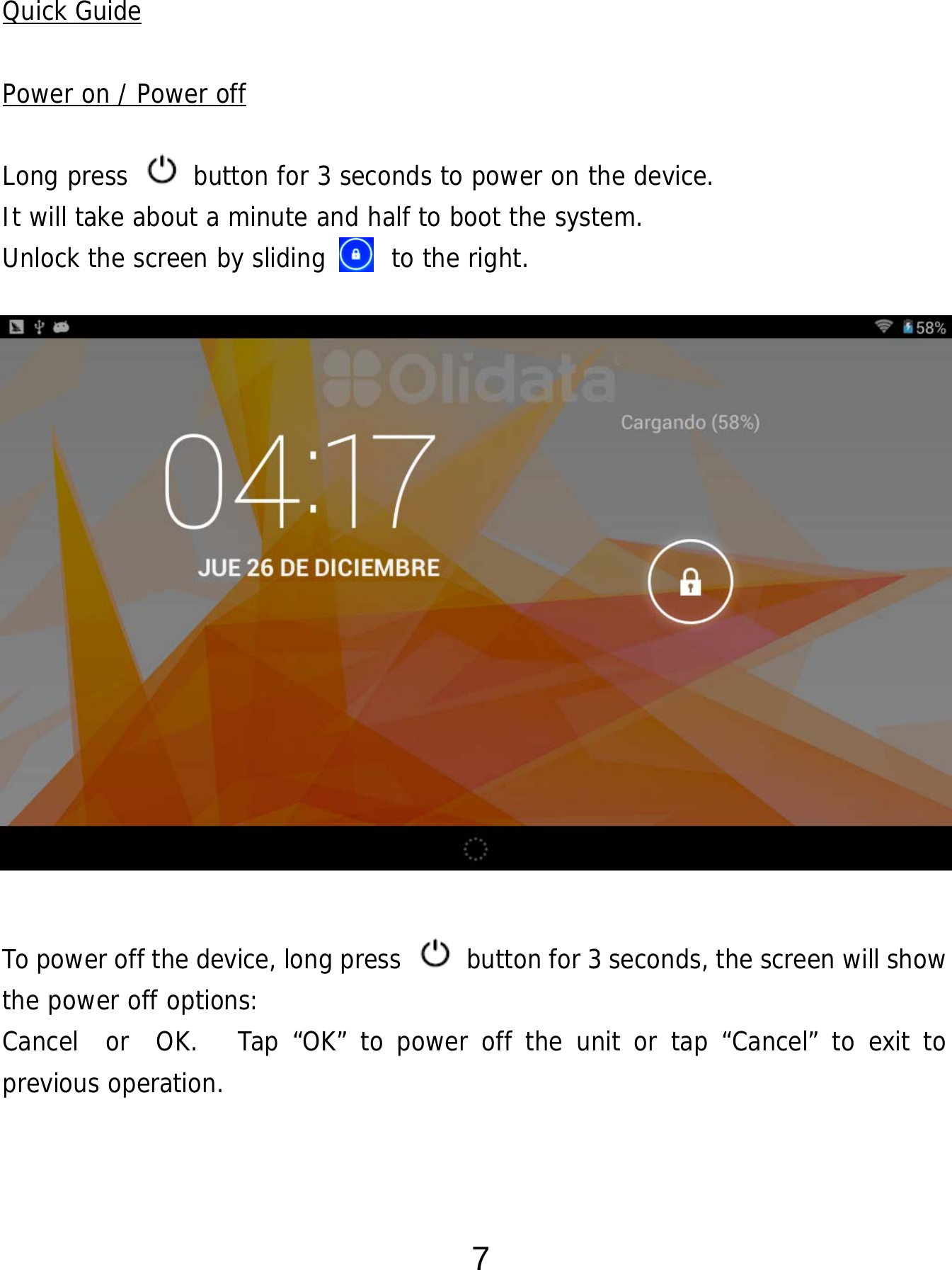  7  Quick Guide  Power on / Power off  Long press   button for 3 seconds to power on the device.   It will take about a minute and half to boot the system.   Unlock the screen by sliding     to the right.                 To power off the device, long press    button for 3 seconds, the screen will show the power off options:  Cancel  or  OK.   Tap “OK” to power off the unit or tap “Cancel” to exit to previous operation.    