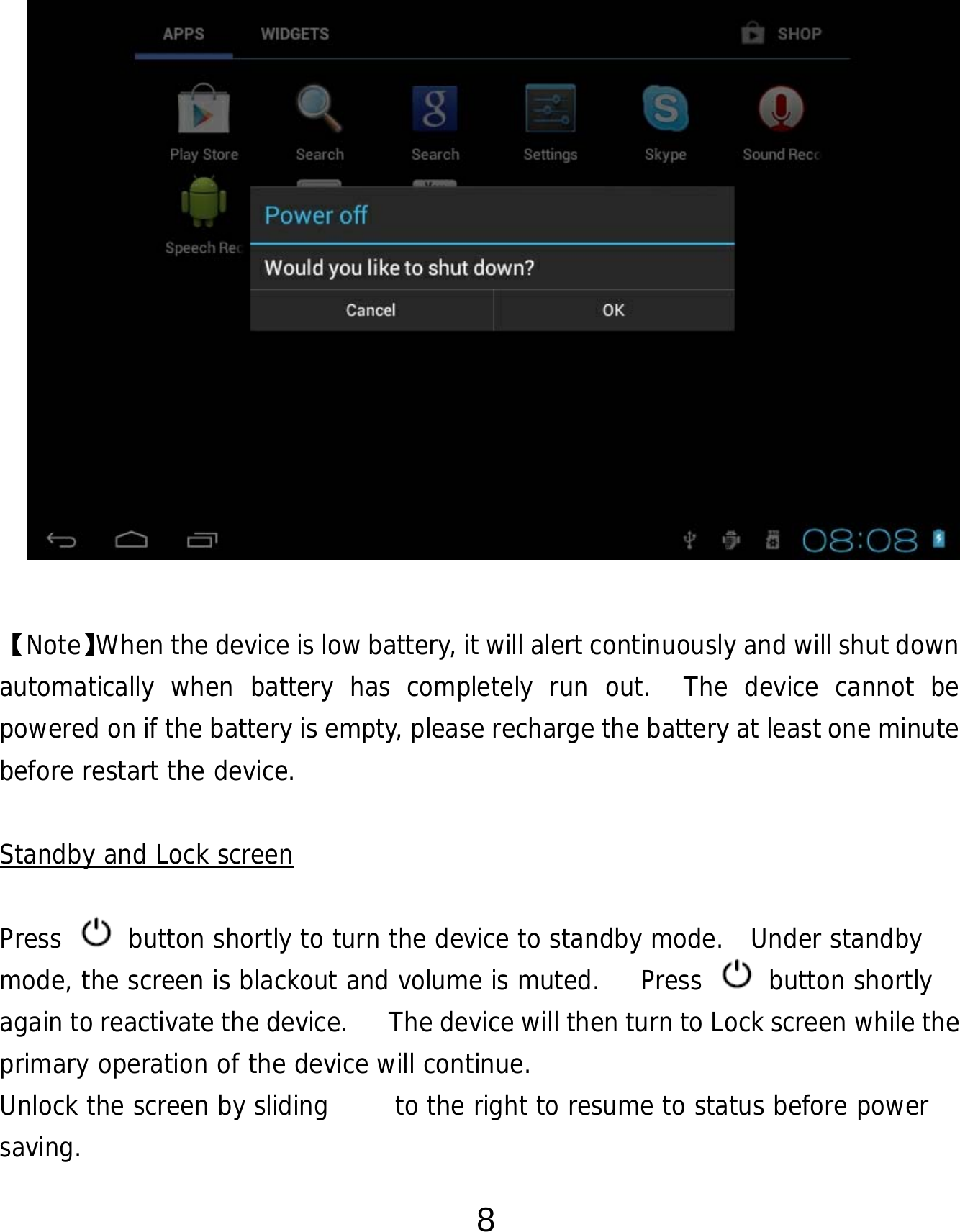  8               【Note】When the device is low battery, it will alert continuously and will shut down automatically when battery has completely run out.  The device cannot be powered on if the battery is empty, please recharge the battery at least one minute before restart the device.   Standby and Lock screen  Press   button shortly to turn the device to standby mode.  Under standby mode, the screen is blackout and volume is muted.   Press   button shortly again to reactivate the device.      The device will then turn to Lock screen while the primary operation of the device will continue.   Unlock the screen by sliding     to the right to resume to status before power saving. 