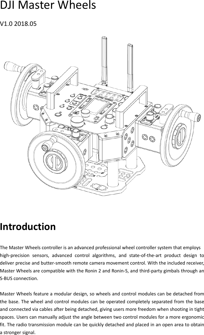 DJIMasterWheelsV1.02018.05IntroductionTheMasterWheelscontrollerisanadvancedprofessionalwheelcontrollersystemthatemployshigh‐precisionsensors,advancedcontrolalgorithms,andstate‐of‐the‐artproductdesigntodeliverpreciseandbutter‐smoothremotecameramovementcontrol.Withtheincludedreceiver,MasterWheelsarecompatiblewiththeRonin2andRonin‐S,andthird‐partygimbalsthroughanS‐BUSconnection.MasterWheelsfeatureamodulardesign,sowheelsandcontrolmodulescanbedetachedfromthebase.Thewheelandcontrolmodulescanbeoperatedcompletelyseparatedfromthebaseandconnectedviacablesafterbeingdetached,givingusersmorefreedomwhenshootingintightspaces.Userscanmanuallyadjusttheanglebetweentwocontrolmodulesforamoreergonomicfit.Theradiotransmissionmodulecanbequicklydetachedandplacedinanopenareatoobtainastrongersignal.