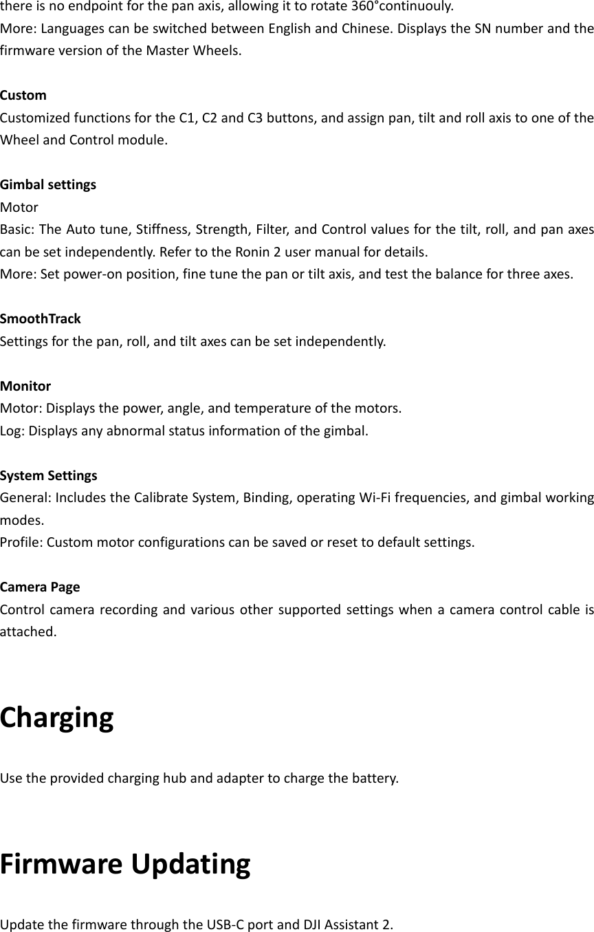 thereisnoendpointforthepanaxis,allowingittorotate360°continuouly.More:LanguagescanbeswitchedbetweenEnglishandChinese.DisplaystheSNnumberandthefirmwareversionoftheMasterWheels.CustomCustomizedfunctionsfortheC1,C2andC3buttons,andassignpan,tiltandrollaxistooneoftheWheelandControlmodule.GimbalsettingsMotorBasic:TheAutotune,Stiffness,Strength,Filter,andControlvaluesforthetilt,roll,andpanaxescanbesetindependently.RefertotheRonin2usermanualfordetails.More:Setpower‐onposition,finetunethepanortiltaxis,andtestthebalanceforthreeaxes.SmoothTrackSettingsforthepan,roll,andtiltaxescanbesetindependently.MonitorMotor:Displaysthepower,angle,andtemperatureofthemotors.Log:Displaysanyabnormalstatusinformationofthegimbal.SystemSettingsGeneral:IncludestheCalibrateSystem,Binding,operatingWi‐Fifrequencies,andgimbalworkingmodes.Profile:Custommotorconfigurationscanbesavedorresettodefaultsettings.CameraPageControlcamerarecordingandvariousothersupportedsettingswhenacameracontrolcableisattached. ChargingUsetheprovidedcharginghubandadaptertochargethebattery.FirmwareUpdatingUpdatethefirmwarethroughtheUSB‐CportandDJIAssistant2.