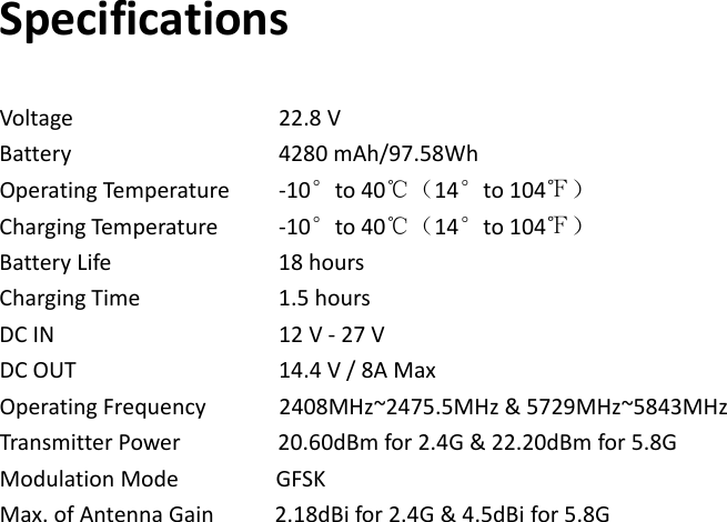SpecificationsVoltage 22.8VBattery 4280mAh/97.58WhOperatingTemperature‐10°to40℃（14°to104℉）ChargingTem p erat u re‐10°to40℃（14°to104℉）BatteryLife 18hoursChargingTime1.5hoursDCIN 12V‐27VDCOUT 14.4V/8AMaxOperatingFrequency2408MHz~2475.5MHz&amp;5729MHz~5843MHzTransmitterPower20.60dBmfor2.4G&amp;22.20dBmfor5.8GModulationModeGFSKMax.ofAntennaGain2.18dBifor2.4G&amp;4.5dBifor5.8G