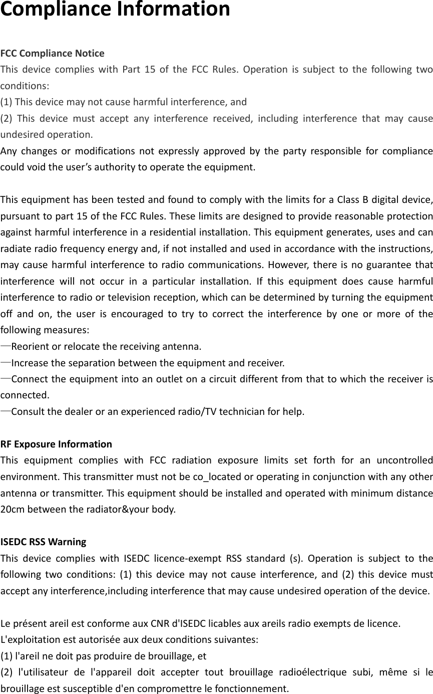 ComplianceInformationFCCComplianceNoticeThisdevicecomplieswithPart15oftheFCCRules.Operationissubjecttothefollowingtwoconditions:(1)Thisdevicemaynotcauseharmfulinterference,and(2)Thisdevicemustacceptanyinterferencereceived,includinginterferencethatmaycauseundesiredoperation.Anychangesormodificationsnotexpresslyapprovedbythepartyresponsibleforcompliancecouldvoidtheuser’sauthoritytooperatetheequipment.ThisequipmenthasbeentestedandfoundtocomplywiththelimitsforaClassBdigitaldevice,pursuanttopart15oftheFCCRules.Theselimitsaredesignedtoprovidereasonableprotectionagainstharmfulinterferenceinaresidentialinstallation.Thisequipmentgenerates,usesandcanradiateradiofrequencyenergyand,ifnotinstalledandusedinaccordancewiththeinstructions,maycauseharmfulinterferencetoradiocommunications.However,thereisnoguaranteethatinterferencewillnotoccurinaparticularinstallation.Ifthisequipmentdoescauseharmfulinterferencetoradioortelevisionreception,whichcanbedeterminedbyturningtheequipmentoffandon,theuserisencouragedtotrytocorrecttheinterferencebyoneormoreofthefollowingmeasures:—Reorientorrelocatethereceivingantenna.—Increasetheseparationbetweentheequipmentandreceiver.—Connecttheequipmentintoanoutletonacircuitdifferentfromthattowhichthereceiverisconnected.—Consultthedealeroranexperiencedradio/TVtechnicianforhelp.RFExposureInformationThisequipmentcomplieswithFCCradiationexposurelimitssetforthforanuncontrolledenvironment.Thistransmittermustnotbeco_locatedoroperatinginconjunctionwithanyotherantennaortransmitter.Thisequipmentshouldbeinstalledandoperatedwithminimumdistance20cmbetweentheradiator&amp;yourbody.  ISEDCRSSWarningThisdevicecomplieswithISEDClicence‐exemptRSSstandard(s).Operationissubjecttothefollowingtwoconditions:(1)thisdevicemaynotcauseinterference,and(2)thisdevicemustacceptanyinterference,includinginterferencethatmaycauseundesiredoperationofthedevice.LeprésentareilestconformeauxCNRd&apos;ISEDClicablesauxareilsradioexemptsdelicence.L&apos;exploitationestautoriséeauxdeuxconditionssuivantes:(1)l&apos;areilnedoitpasproduiredebrouillage,et(2)l&apos;utilisateurdel&apos;appareildoitacceptertoutbrouillageradioélectriquesubi,mêmesilebrouillageestsusceptibled&apos;encompromettrelefonctionnement.