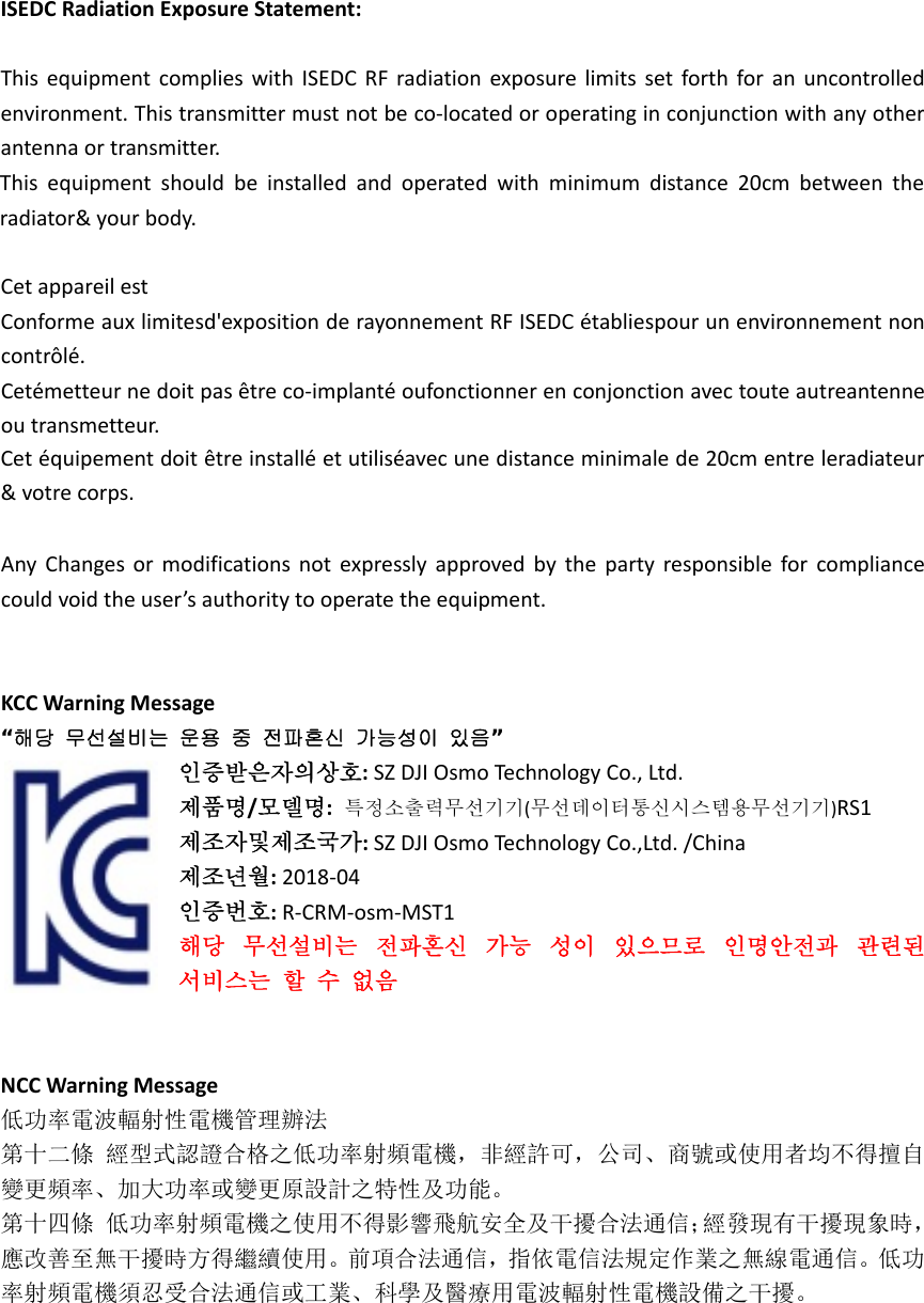 ISEDCRadiationExposureStatement:ThisequipmentcomplieswithISEDCRFradiationexposurelimitssetforthforanuncontrolledenvironment.Thistransmittermustnotbeco‐locatedoroperatinginconjunctionwithanyotherantenna or transmitter.CetappareilestConformeauxlimitesd&apos;expositionderayonnementRFISEDCétabliespourunenvironnementnoncontrôlé.Cetémetteurnedoitpasêtreco‐implantéoufonctionnerenconjonctionavectouteautreantenneoutransmetteur.AnyChangesormodificationsnotexpresslyapprovedbythepartyresponsibleforcompliancecouldvoidtheuser’sauthoritytooperatetheequipment.KCCWarningMessage“해당  무선설비는  운용  중  전파혼신  가능성이  있음”인증받은자의상호:SZDJIOsmoTechnologyCo.,Ltd.제품명/모델명:특정소출력무선기기(무선데이터통신시스템용무선기기)RS1제조자및제조국가:SZDJIOsmoTechnologyCo.,Ltd./China제조년월:2018‐04인증번호:R‐CRM‐osm‐MST1해당무선설비는전파혼신가능성이있으므로인명안전과관련된서비스는할수없음NCCWarningMessage低功率電波輻射性電機管理辦法第十二條經型式認證合格之低功率射頻電機，非經許可，公司、商號或使用者均不得擅自變更頻率、加大功率或變更原設計之特性及功能。第十四條低功率射頻電機之使用不得影響飛航安全及干擾合法通信；經發現有干擾現象時，應改善至無干擾時方得繼續使用。前項合法通信，指依電信法規定作業之無線電通信。低功率射頻電機須忍受合法通信或工業、科學及醫療用電波輻射性電機設備之干擾。Thisequipmentshouldbeinstalledandoperatedwithminimumdistance20cmbetweentheradiator&amp;yourbody.Cetéquipementdoitêtreinstalléetutiliséavecunedistanceminimalede20cmentreleradiateur&amp;votrecorps.