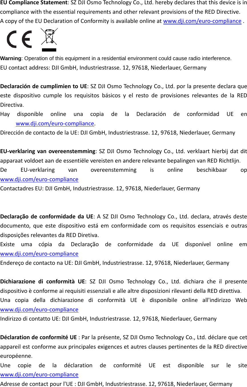 EUComplianceStatement:SZDJIOsmoTechnologyCo.,Ltd.herebydeclaresthatthisdeviceisincompliancewiththeessentialrequirementsandotherrelevantprovisionsoftheREDDirective.AcopyoftheEUDeclarationofConformityisavailableonlineatwww.dji.com/euro‐compliance.Warning: Operation of this equipment in a residential environment could cause radio interference.EUcontactaddress:DJIGmbH,Industriestrasse.12,97618,Niederlauer,GermanyDeclaracióndecumplimientoUE:SZDJIOsmoTechnologyCo.,Ltd.porlapresentedeclaraqueestedispositivocumplelosrequisitosbásicosyelrestodeprovisionesrelevantesdelaREDDirectiva.  HaydisponibleonlineunacopiadelaDeclaracióndeconformidadUEenwww.dji.com/euro‐compliance.DireccióndecontactodelaUE:DJIGmbH,Industriestrasse.12,97618,Niederlauer,Germany EU‐verklaringvanovereenstemming:SZDJIOsmoTechnologyCo.,Ltd.verklaarthierbijdatditapparaatvoldoetaandeessentiëlevereistenenandererelevantebepalingenvanREDRichtlijn.  DeEU‐verklaringvanovereenstemmingisonlinebeschikbaaropwww.dji.com/euro‐complianceContactadresEU:DJIGmbH,Industriestrasse.12,97618,Niederlauer,Germany DeclaraçãodeconformidadedaUE:ASZDJIOsmoTechnologyCo.,Ltd.declara,atravésdestedocumento,queestedispositivoestáemconformidadecomosrequisitosessenciaiseoutrasdisposiçõesrelevantesdaREDDiretiva.  ExisteumacópiadaDeclaraçãodeconformidadedaUEdisponívelonlineemwww.dji.com/euro‐complianceEndereçodecontactonaUE:DJIGmbH,Industriestrasse.12,97618,Niederlauer,Germany DichiarazionediconformitàUE:SZDJIOsmoTechnologyCo.,Ltd.dichiaracheilpresentedispositivoèconformeairequisitiessenzialieallealtredisposizionirilevantidellaREDdirettiva.  UnacopiadelladichiarazionediconformitàUEèdisponibileonlineall&apos;indirizzoWebwww.dji.com/euro‐complianceIndirizzodicontattoUE:DJIGmbH,Industriestrasse.12,97618,Niederlauer,Germany DéclarationdeconformitéUE:Parlaprésente,SZDJIOsmoTechnologyCo.,Ltd.déclarequecetappareilestconformeauxprincipalesexigencesetautresclausespertinentesdelaREDdirectiveeuropéenne.  UnecopiedeladéclarationdeconformitéUEestdisponiblesurlesitewww.dji.com/euro‐complianceAdressedecontactpourl&apos;UE:DJIGmbH,Industriestrasse.12,97618,Niederlauer,Germany 