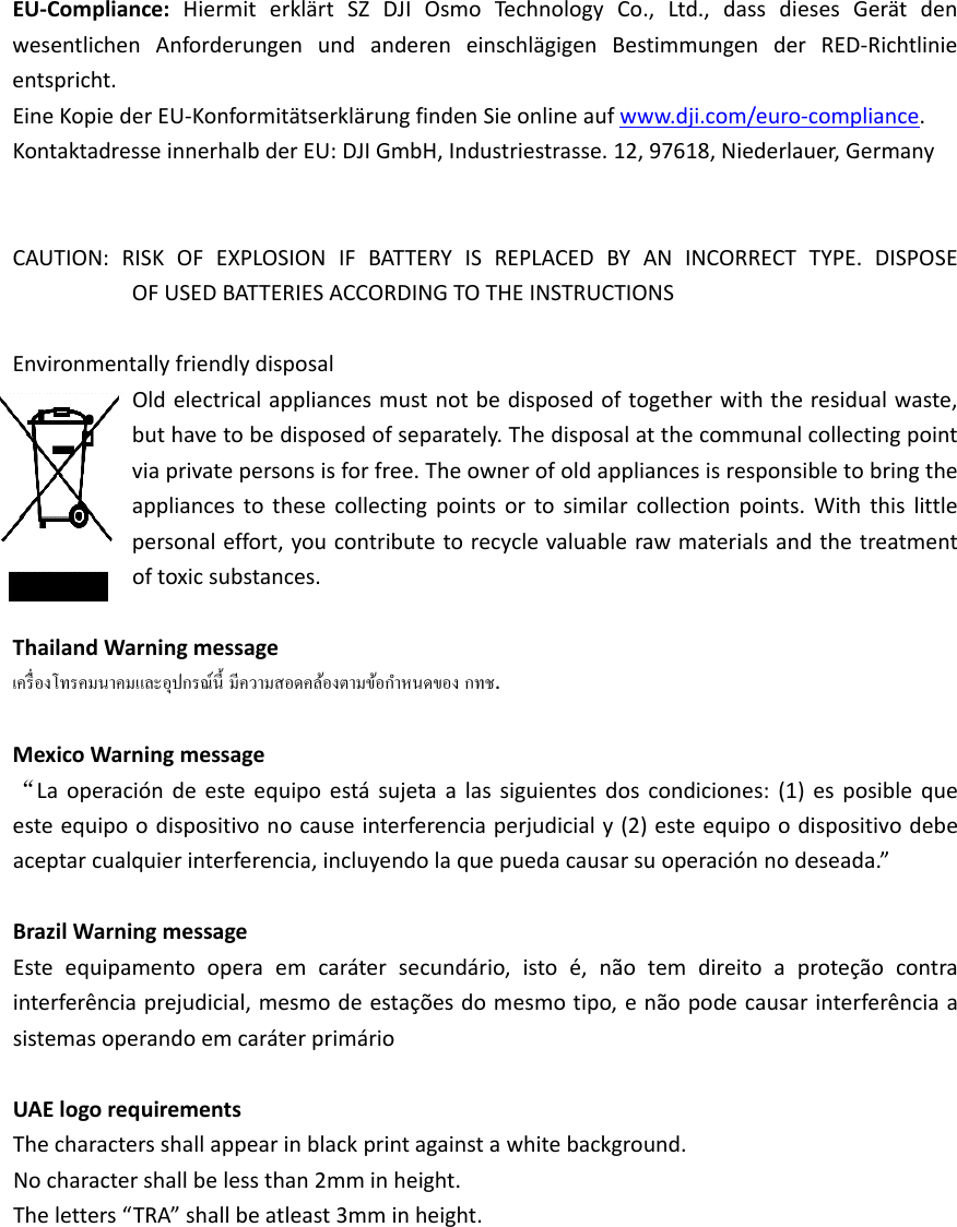 EU‐Compliance:HiermiterklärtSZDJIOsmoTechnologyCo.,Ltd.,dassdiesesGerätdenwesentlichenAnforderungenundandereneinschlägigenBestimmungenderRED‐Richtlinieentspricht.  EineKopiederEU‐KonformitätserklärungfindenSieonlineaufwww.dji.com/euro‐compliance.KontaktadresseinnerhalbderEU:DJIGmbH,Industriestrasse.12,97618,Niederlauer,Germany CAUTION:RISKOFEXPLOSIONIFBATTERYISREPLACEDBYANINCORRECTTYPE.DISPOSEOFUSEDBATTERIESACCORDINGTOTHEINSTRUCTIONSEnvironmentallyfriendlydisposalOldelectricalappliancesmustnotbedisposedoftogetherwiththeresidualwaste,buthavetobedisposedofseparately.Thedisposalatthecommunalcollectingpointviaprivatepersonsisforfree.Theownerofoldappliancesisresponsibletobringtheappliancestothesecollectingpointsortosimilarcollectionpoints.Withthislittlepersonaleffort,youcontributetorecyclevaluablerawmaterialsandthetreatmentoftoxicsubstances.ThailandWarningmessage.MexicoWarningmessage“Laoperacióndeesteequipoestásujetaalassiguientesdoscondiciones:(1)esposiblequeesteequipoodispositivonocauseinterferenciaperjudicialy(2)esteequipoodispositivodebeaceptarcualquierinterferencia,incluyendolaquepuedacausarsuoperaciónnodeseada.”BrazilWarningmessageEsteequipamentooperaemcarátersecundário,istoé,nãotemdireitoaproteçãocontrainterferênciaprejudicial,mesmodeestaçõesdomesmotipo,enãopodecausarinterferênciaasistemasoperandoemcaráterprimárioUAElogorequirementsThecharactersshallappearinblackprintagainstawhitebackground.Nocharactershallbelessthan2mminheight.Theletters“TRA”shallbeatleast3mminheight.