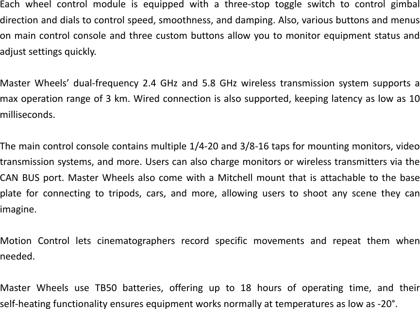 Eachwheelcontrolmoduleisequippedwithathree‐stoptoggleswitchtocontrolgimbaldirectionanddialstocontrolspeed,smoothness,anddamping.Also,variousbuttonsandmenusonmaincontrolconsoleandthreecustombuttonsallowyoutomonitorequipmentstatusandadjustsettingsquickly.MasterWheels’dual‐frequency2.4GHzand5.8GHzwirelesstransmissionsystemsupportsamaxoperationrangeof3km.Wiredconnectionisalsosupported,keepinglatencyaslowas10milliseconds.Themaincontrolconsolecontainsmultiple1/4‐20and3/8‐16tapsformountingmonitors,videotransmissionsystems,andmore.UserscanalsochargemonitorsorwirelesstransmittersviatheCANBUSport.MasterWheelsalsocomewithaMitchellmountthatisattachabletothebaseplateforconnectingtotripods,cars,andmore,allowinguserstoshootanyscenetheycanimagine.MotionControlletscinematographersrecordspecificmovementsandrepeatthemwhenneeded.MasterWheelsuseTB50batteries,offeringupto18hoursofoperatingtime,andtheirself‐heatingfunctionalityensuresequipmentworksnormallyattemperaturesaslowas‐20°.