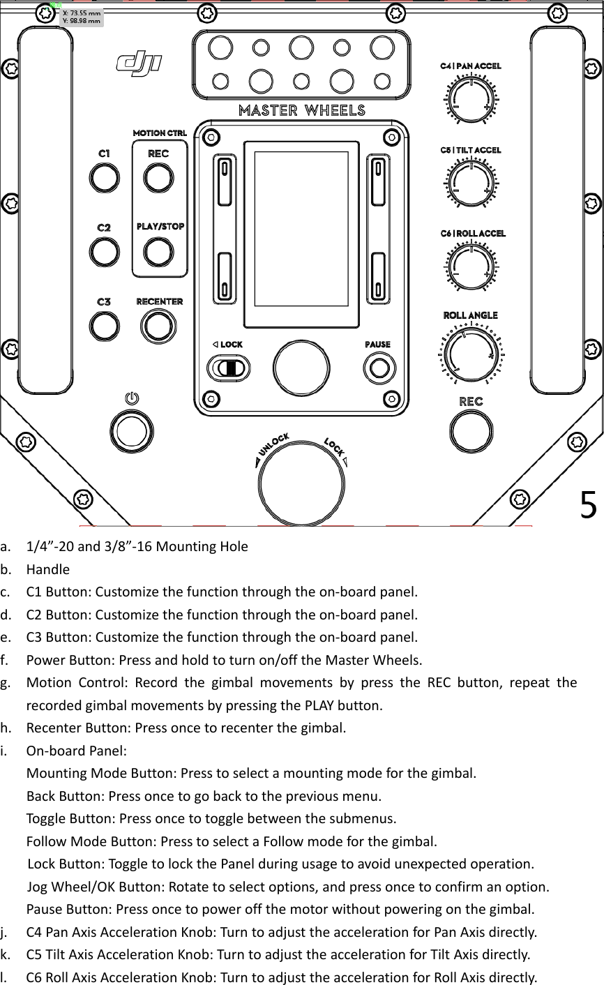 a. 1/4”‐20and3/8”‐16MountingHoleb. Handlec. C1Button:Customizethefunctionthroughtheon‐boardpanel.d. C2Button:Customizethefunctionthroughtheon‐boardpanel.e. C3Button:Customizethefunctionthroughtheon‐boardpanel.f. PowerButton:Pressandholdtoturnon/offtheMasterWheels.g. MotionControl:RecordthegimbalmovementsbypresstheRECbutton,repeattherecordedgimbalmovementsbypressingthePLAYbutton.h. RecenterButton:Pressoncetorecenterthegimbal.i. On‐boardPanel:MountingModeButton:Presstoselectamountingmodeforthegimbal.BackButton:Pressoncetogobacktothepreviousmenu.ToggleButton:Pressoncetotogglebetweenthesubmenus.FollowModeButton:PresstoselectaFollowmodeforthegimbal.LockButton:Tog gletolockthePanelduringusagetoavoidunexpectedoperation.JogWheel/OKButton:Rotatetoselectoptions,andpressoncetoconfirmanoption.PauseButton:Pressoncetopoweroffthemotorwithoutpoweringonthegimbal.j. C4PanAxisAccelerationKnob:TurntoadjusttheaccelerationforPanAxisdirectly.k. C5TiltAxisAccelerationKnob:TurntoadjusttheaccelerationforTiltAxisdirectly.l. C6RollAxisAccelerationKnob:TurntoadjusttheaccelerationforRollAxisdirectly.