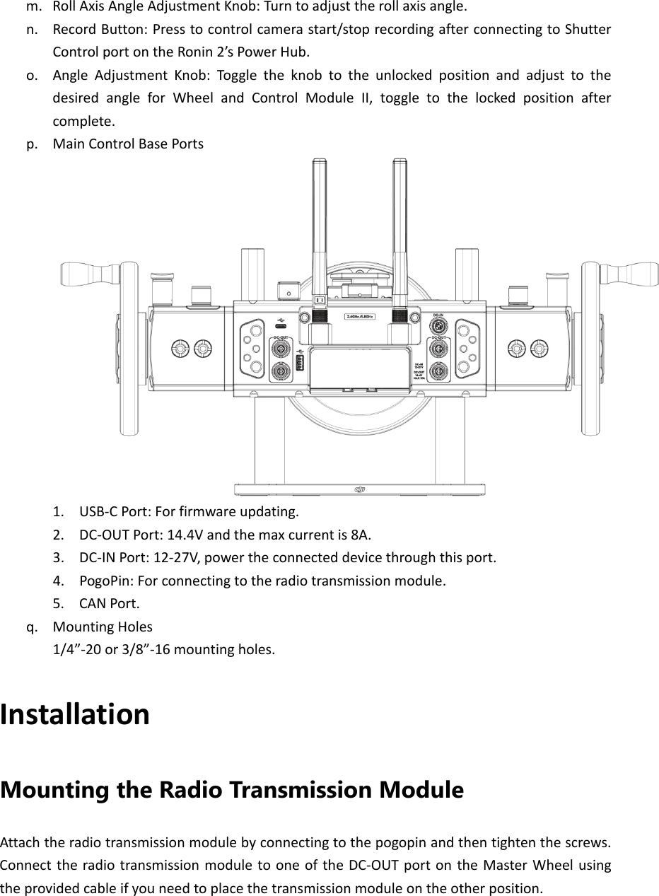 m. RollAxisAngleAdjustmentKnob:Turntoadjusttherollaxisangle.n. RecordButton:Presstocontrolcamerastart/stoprecordingafterconnectingtoShutterControlportontheRonin2’sPowerHub.o. AngleAdjustmentKnob:Tog gletheknobtotheunlockedpositionandadjusttothedesiredangleforWheelandControlModuleII,toggletothelockedpositionaftercomplete.p. MainControlBasePorts1. USB‐CPort:Forfirmwareupdating.2. DC‐OUTPort:14.4Vandthemaxcurrentis8A.3. DC‐INPort:12‐27V,powertheconnecteddevicethroughthisport.4. PogoPin:Forconnectingtotheradiotransmissionmodule.5. CANPort.q. MountingHoles1/4”‐20or3/8”‐16mountingholes.InstallationMounting the Radio Transmission Module   Attachtheradiotransmissionmodulebyconnectingtothepogopinandthentightenthescrews.ConnecttheradiotransmissionmoduletooneoftheDC‐OUTportontheMasterWheelusingtheprovidedcableifyouneedtoplacethetransmissionmoduleontheotherposition.