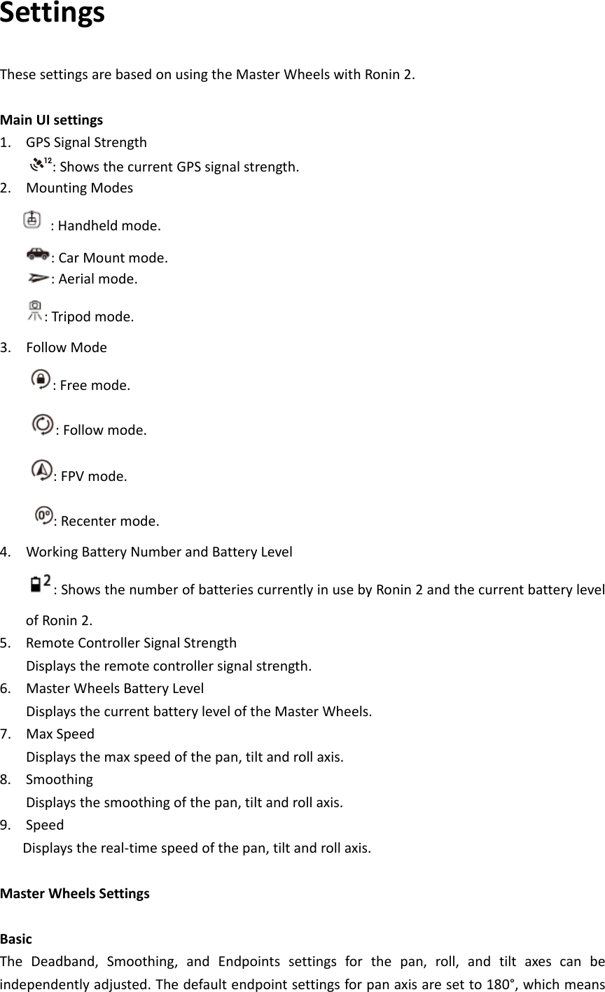 SettingsThesesettingsarebasedonusingtheMasterWheelswithRonin2.MainUIsettings1. GPSSignalStrength:ShowsthecurrentGPSsignalstrength.2. MountingModes:Handheldmode.:CarMountmode.:Aerialmode.:Tripodmode.3. FollowMode:Freemode.:Followmode.:FPVmode.:Recentermode.4. WorkingBatteryNumberandBatteryLevel:ShowsthenumberofbatteriescurrentlyinusebyRonin2andthecurrentbatterylevelofRonin2.5. RemoteControllerSignalStrengthDisplaystheremotecontrollersignalstrength.6. MasterWheelsBatteryLevelDisplaysthecurrentbatteryleveloftheMasterWheels.7. MaxSpeedDisplaysthemaxspeedofthepan,tiltandrollaxis.8. SmoothingDisplaysthesmoothingofthepan,tiltandrollaxis.9. SpeedDisplaysthereal‐timespeedofthepan,tiltandrollaxis.MasterWheelsSettingsBasicTheDeadband,Smoothing,andEndpointssettingsforthepan,roll,andtiltaxescanbeindependentlyadjusted.Thedefaultendpointsettingsforpanaxisaresetto180°,whichmeans