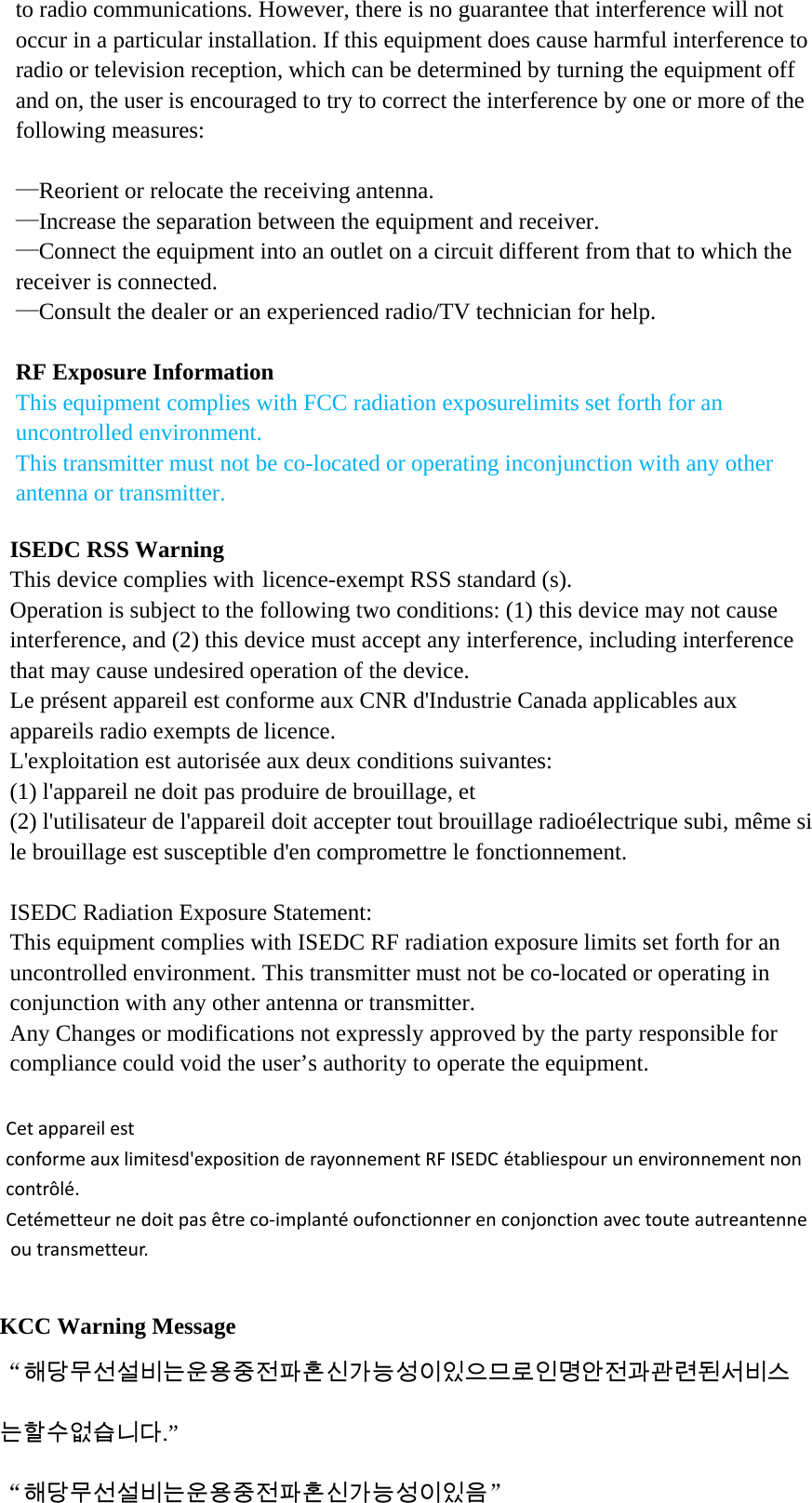 to radio communications. However, there is no guarantee that interference will not occur in a particular installation. If this equipment does cause harmful interference to radio or television reception, which can be determined by turning the equipment off and on, the user is encouraged to try to correct the interference by one or more of the following measures:  —Reorient or relocate the receiving antenna. —Increase the separation between the equipment and receiver. —Connect the equipment into an outlet on a circuit different from that to which the receiver is connected. —Consult the dealer or an experienced radio/TV technician for help.  RF Exposure Information This equipment complies with FCC radiation exposurelimits set forth for an uncontrolled environment. This transmitter must not be co-located or operating inconjunction with any other antenna or transmitter.  ISEDC RSS Warning   This device complies with licence-exempt RSS standard (s). Operation is subject to the following two conditions: (1) this device may not cause interference, and (2) this device must accept any interference, including interference that may cause undesired operation of the device.   Le présent appareil est conforme aux CNR d&apos;Industrie Canada applicables aux appareils radio exempts de licence.   L&apos;exploitation est autorisée aux deux conditions suivantes:   (1) l&apos;appareil ne doit pas produire de brouillage, et   (2) l&apos;utilisateur de l&apos;appareil doit accepter tout brouillage radioélectrique subi, même si le brouillage est susceptible d&apos;en compromettre le fonctionnement.  ISEDC Radiation Exposure Statement:   This equipment complies with ISEDC RF radiation exposure limits set forth for an uncontrolled environment. This transmitter must not be co-located or operating in conjunction with any other antenna or transmitter. Any Changes or modifications not expressly approved by the party responsible for compliance could void the user’s authority to operate the equipment.  KCC Warning Message “해당무선설비는운용중전파혼신가능성이있으므로인명안전과관련된서비스는할수없습니다.”  “해당무선설비는운용중전파혼신가능성이있음” CetaconfcontCetéoutappareilestformeauxlimtrôlé.émetteurnedtransmetteurmitesd&apos;expositdoitpasêtrer.tionderayonco‐implanténnementRFISEDCoufonctionneétabliespouerenconjoncurunenvironctionavectounnementnonuteautreanteenne