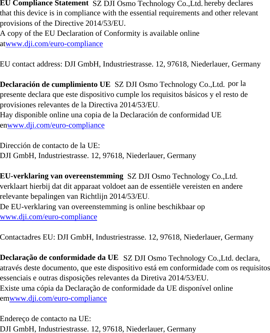 EU Compliance Statement hereby declaresthat this device is in compliance with the essential requirements and other relevant provisions of the Directive 2014/53/EU. A copy of the EU Declaration of Conformity is available online atwww.dji.com/euro-compliance  EU contact address: DJI GmbH, Industriestrasse. 12, 97618, Niederlauer, Germany    Declaración de cumplimiento UE  por la presente declara que este dispositivo cumple los requisitos básicos y el resto de provisiones relevantes de la Directiva 2014/53/EU.  Hay disponible online una copia de la Declaración de conformidad UE enwww.dji.com/euro-compliance  Dirección de contacto de la UE: DJI GmbH, Industriestrasse. 12, 97618, Niederlauer, Germany  EU-verklaring van overeenstemmingverklaart hierbij dat dit apparaat voldoet aan de essentiële vereisten en andere relevante bepalingen van Richtlijn 2014/53/EU.  De EU-verklaring van overeenstemming is online beschikbaar op www.dji.com/euro-compliance  Contactadres EU: DJI GmbH, Industriestrasse. 12, 97618, Niederlauer, Germany  Declaração de conformidade da UE declara, através deste documento, que este dispositivo está em conformidade com os requisitos essenciais e outras disposições relevantes da Diretiva 2014/53/EU. Existe uma cópia da Declaração de conformidade da UE disponível online emwww.dji.com/euro-compliance  Endereço de contacto na UE: DJI GmbH, Industriestrasse. 12, 97618, Niederlauer, Germany  SZ DJI Osmo Technology Co.,Ltd.SZ DJI Osmo Technology Co.,Ltd.SZ DJI Osmo Technology Co.,Ltd.SZ DJI Osmo Technology Co.,Ltd.