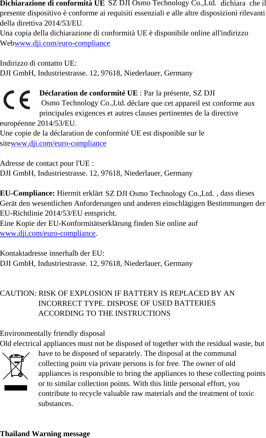 DicpresdellUnaWeb IndiDJI  euroUnesitew AdrDJI  EU-GerEU-Einewww KonDJI   CAU EnvOld  Thahiarazionesente disposla direttiva 2a copia dellabwww.dji.cirizzo di conGmbH, IndDépropéenne 20e copie de lawww.dji.coresse de conGmbH, Ind-Complianrät den wese-Richtlinie 2e Kopie derw.dji.com/entaktadresseGmbH, IndUTION: RIINACvironmentald electrical ahacoapor cosubailand War di conformsitivo è conf2014/53/EUa dichiarazicom/euro-contatto UE: dustriestrasséclaration drincipales ex14/53/EU.  a déclaratioom/euro-comntact pour l&apos;Udustriestrassce: Hiermitentlichen An2014/53/EUr EU-Konfoeuro-complie innerhalb dustriestrassISK OF EXNCORRECTCCORDINGly friendly appliances mave to be disllecting poipliances is rto similar cntribute to rbstances. rning messamità UEforme ai reqU.  ione di confompliancese. 12, 9761de conformxigences et n de conformpliance UE : se. 12, 9761t erklärtnforderungeU entsprichtormitätserkläiance. der EU: se. 12, 9761PLOSION T TYPE. DIG TO THE disposal must not be sposed of seint via privaresponsiblecollection porecycle valuage quisiti essenformità UE 18, Niederlamité UE : Padéclareautres clausrmité UE es18, Niederlaen und andet. ärung finde18, NiederlaIF BATTERISPOSE   INSTRUCTdisposed ofeparately. Thate persons ie to bring thoints. With uable raw mnziali e alle è disponibilauer, Germaar la présene que cet appses pertinenst disponibleauer, Germaeren einschlen Sie onlineauer, GermaRY IS REP         TIONS f together whe disposal is for free. Te appliancethis little pematerials andaltre disposle online allany nte, SZ DJI pareil est contes de la dire sur le any ,lägigen Bese auf any LACED BYOF USEDwith the resiat the commThe owner oes to these coersonal effod the treatmdichiara csizioni rilevl&apos;indirizzo onforme auxrective , dass diesesstimmungenY AN D BATTERIdual waste,munal of old ollecting poort, you ment of toxicche il vanti x s n der IES  but oints c SZ DJI Osmo Technology Co.,Ltd.Osmo Technology Co.,Ltd.SZ DJI Osmo Technology Co.,Ltd.