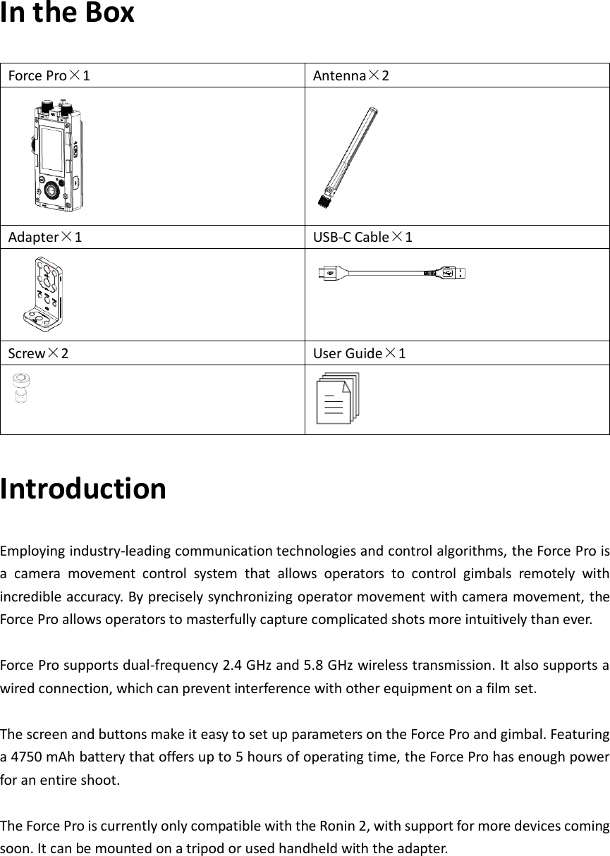 In the Box Force Pro×1 Antenna×2   Adapter×1 USB-C Cable×1   Screw×2 User Guide×1   Introduction Employing industry-leading communication technologies and control algorithms, the Force Pro is a  camera  movement  control  system  that  allows  operators  to  control  gimbals  remotely  with incredible accuracy. By precisely synchronizing operator movement with camera movement, the Force Pro allows operators to masterfully capture complicated shots more intuitively than ever.  Force Pro supports dual-frequency 2.4 GHz and 5.8 GHz wireless transmission. It also supports a wired connection, which can prevent interference with other equipment on a film set.  The screen and buttons make it easy to set up parameters on the Force Pro and gimbal. Featuring a 4750 mAh battery that offers up to 5 hours of operating time, the Force Pro has enough power for an entire shoot.  The Force Pro is currently only compatible with the Ronin 2, with support for more devices coming soon. It can be mounted on a tripod or used handheld with the adapter. 