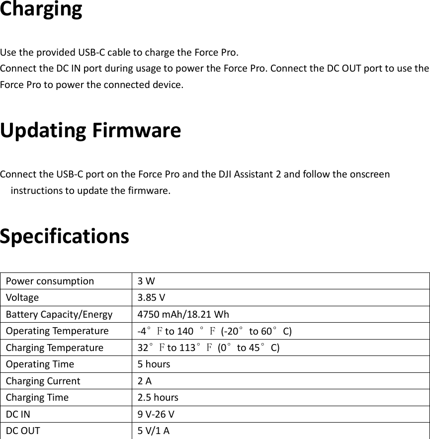 Charging Use the provided USB-C cable to charge the Force Pro. Connect the DC IN port during usage to power the Force Pro. Connect the DC OUT port to use the Force Pro to power the connected device. Updating Firmware Connect the USB-C port on the Force Pro and the DJI Assistant 2 and follow the onscreen instructions to update the firmware. Specifications Power consumption 3 W Voltage 3.85 V Battery Capacity/Energy 4750 mAh/18.21 Wh Operating Temperature -4°F to 140  °F (-20°to 60°C) Charging Temperature 32°F to 113°F (0°to 45°C) Operating Time 5 hours Charging Current 2 A Charging Time 2.5 hours DC IN 9 V-26 V DC OUT 5 V/1 A  