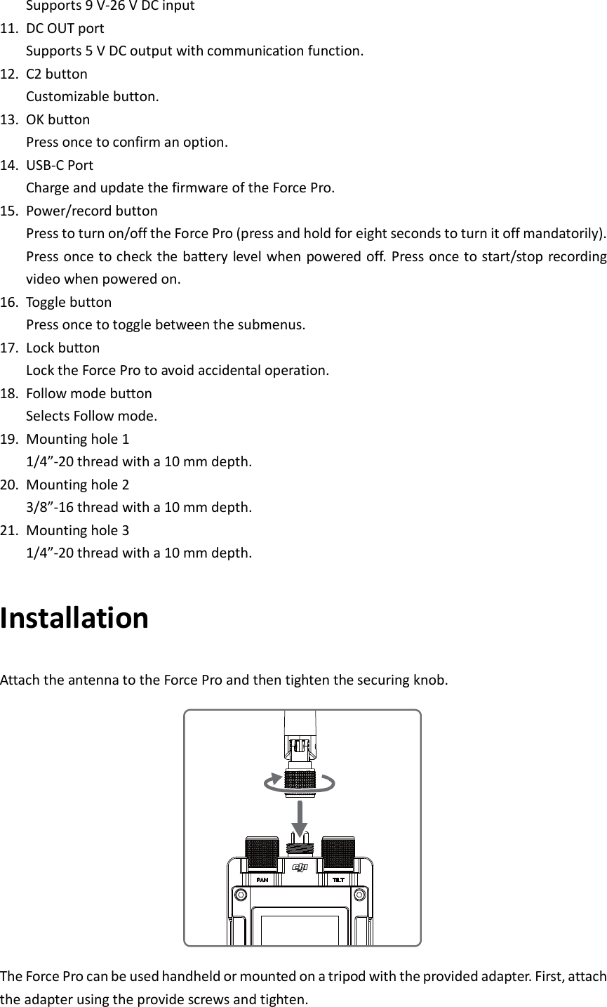 Supports 9 V-26 V DC input   11. DC OUT port Supports 5 V DC output with communication function. 12. C2 button   Customizable button. 13. OK button Press once to confirm an option. 14. USB-C Port Charge and update the firmware of the Force Pro. 15. Power/record button Press to turn on/off the Force Pro (press and hold for eight seconds to turn it off mandatorily). Press once to check the battery level when powered off. Press once to start/stop recording video when powered on. 16. Toggle button Press once to toggle between the submenus. 17. Lock button Lock the Force Pro to avoid accidental operation. 18. Follow mode button Selects Follow mode. 19. Mounting hole 1 1/4”-20 thread with a 10 mm depth. 20. Mounting hole 2 3/8”-16 thread with a 10 mm depth. 21. Mounting hole 3 1/4”-20 thread with a 10 mm depth. Installation Attach the antenna to the Force Pro and then tighten the securing knob.  The Force Pro can be used handheld or mounted on a tripod with the provided adapter. First, attach the adapter using the provide screws and tighten. 