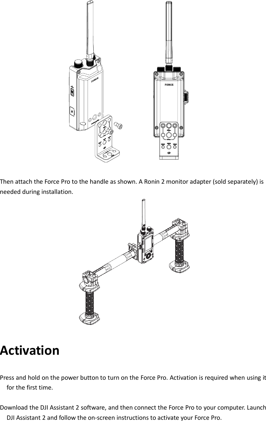   Then attach the Force Pro to the handle as shown. A Ronin 2 monitor adapter (sold separately) is needed during installation.    Activation Press and hold on the power button to turn on the Force Pro. Activation is required when using it for the first time.    Download the DJI Assistant 2 software, and then connect the Force Pro to your computer. Launch DJI Assistant 2 and follow the on-screen instructions to activate your Force Pro.  