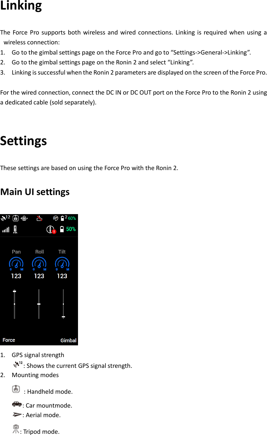 Linking The Force  Pro supports  both  wireless and  wired  connections. Linking  is  required  when using a wireless connection: 1. Go to the gimbal settings page on the Force Pro and go to “Settings-&gt;General-&gt;Linking”. 2. Go to the gimbal settings page on the Ronin 2 and select “Linking”. 3. Linking is successful when the Ronin 2 parameters are displayed on the screen of the Force Pro.  For the wired connection, connect the DC IN or DC OUT port on the Force Pro to the Ronin 2 using a dedicated cable (sold separately).  Settings These settings are based on using the Force Pro with the Ronin 2. Main UI settings  1. GPS signal strength : Shows the current GPS signal strength. 2. Mounting modes  : Handheld mode. : Car mountmode. : Aerial mode. : Tripod mode. 