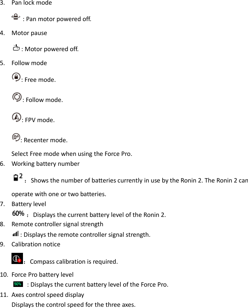 3. Pan lock mode : Pan motor powered off. 4. Motor pause : Motor powered off. 5. Follow mode : Free mode. : Follow mode. : FPV mode. : Recenter mode. Select Free mode when using the Force Pro. 6. Working battery number ：Shows the number of batteries currently in use by the Ronin 2. The Ronin 2 can operate with one or two batteries. 7. Battery level ：Displays the current battery level of the Ronin 2. 8. Remote controller signal strength : Displays the remote controller signal strength. 9. Calibration notice ：Compass calibration is required. 10. Force Pro battery level  : Displays the current battery level of the Force Pro. 11. Axes control speed display Displays the control speed for the three axes. 