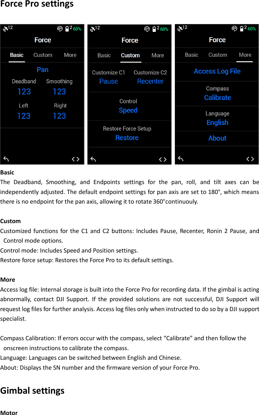 Force Pro settings      Basic The  Deadband,  Smoothing,  and  Endpoints  settings  for  the  pan,  roll,  and  tilt  axes  can  be independently adjusted. The default endpoint settings for pan axis are set to 180°, which means there is no endpoint for the pan axis, allowing it to rotate 360°continuouly.  Custom Customized  functions for  the  C1 and  C2 buttons: Includes  Pause, Recenter,  Ronin  2  Pause,  and Control mode options. Control mode: Includes Speed and Position settings. Restore force setup: Restores the Force Pro to its default settings.  More Access log file: Internal storage is built into the Force Pro for recording data. If the gimbal is acting abnormally,  contact  DJI  Support.  If  the  provided  solutions  are  not  successful,  DJI  Support  will request log files for further analysis. Access log files only when instructed to do so by a DJI support specialist.  Compass Calibration: If errors occur with the compass, select “Calibrate” and then follow the onscreen instructions to calibrate the compass. Language: Languages can be switched between English and Chinese. About: Displays the SN number and the firmware version of your Force Pro. Gimbal settings Motor 