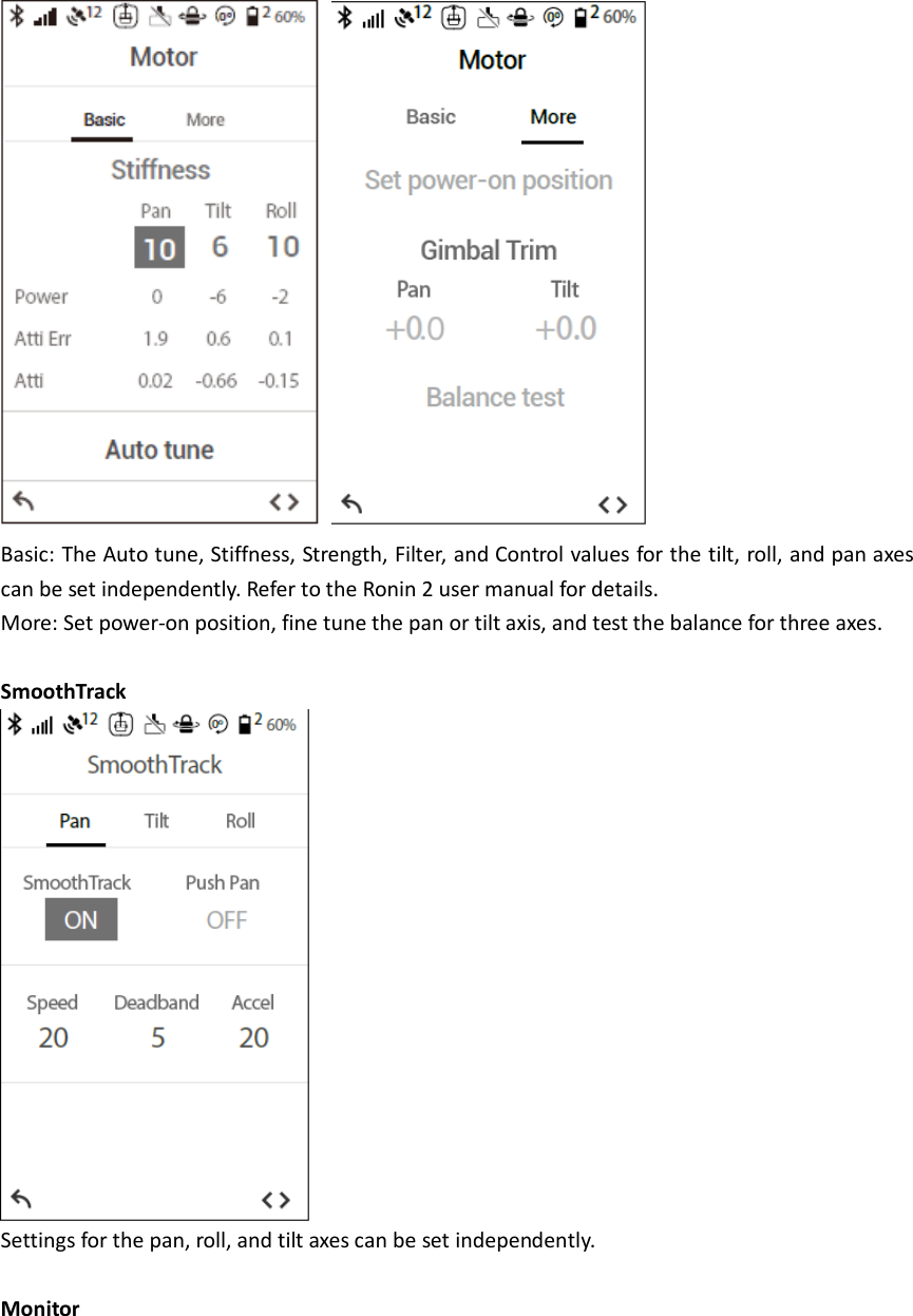    Basic: The Auto tune, Stiffness, Strength, Filter, and Control values for the tilt, roll, and pan axes can be set independently. Refer to the Ronin 2 user manual for details. More: Set power-on position, fine tune the pan or tilt axis, and test the balance for three axes.  SmoothTrack  Settings for the pan, roll, and tilt axes can be set independently.  Monitor 