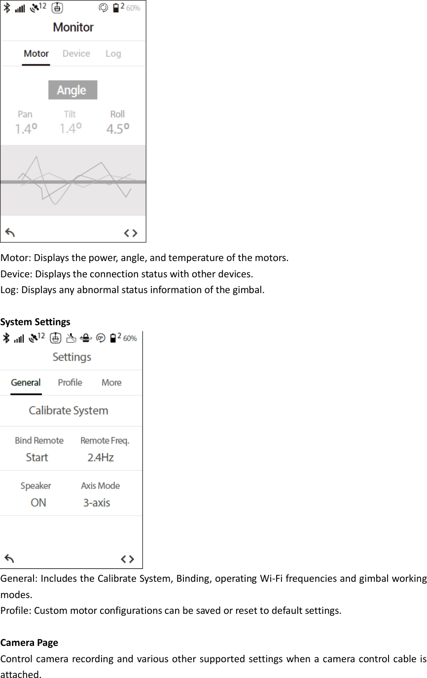  Motor: Displays the power, angle, and temperature of the motors. Device: Displays the connection status with other devices. Log: Displays any abnormal status information of the gimbal.  System Settings  General: Includes the Calibrate System, Binding, operating Wi-Fi frequencies and gimbal working modes. Profile: Custom motor configurations can be saved or reset to default settings.  Camera Page Control camera recording and various other supported settings when a camera control cable is attached. 