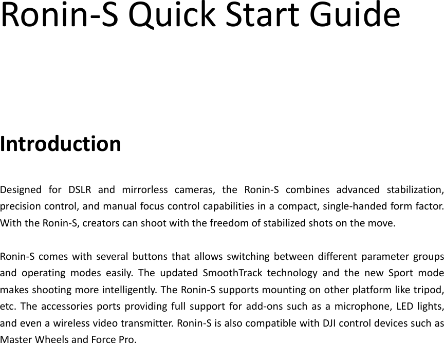 Ronin‐SQuickStartGuideIntroductionDesignedforDSLRandmirrorlesscameras,theRonin‐Scombinesadvancedstabilization,precisioncontrol,andmanualfocuscontrolcapabilitiesinacompact,single‐handedformfactor.WiththeRonin‐S,creatorscanshootwiththefreedomofstabilizedshotsonthemove.Ronin‐Scomeswithseveralbuttonsthatallowsswitchingbetweendifferentparametergroupsandoperatingmodeseasily.TheupdatedSmoothTracktechnologyandthenewSportmodemakesshootingmoreintelligently.TheRonin‐Ssupportsmountingonotherplatformliketripod,etc.Theaccessoriesportsprovidingfullsupportforadd‐onssuchasamicrophone,LEDlights,andevenawirelessvideotransmitter.Ronin‐SisalsocompatiblewithDJIcontroldevicessuchasMasterWheelsandForcePro.