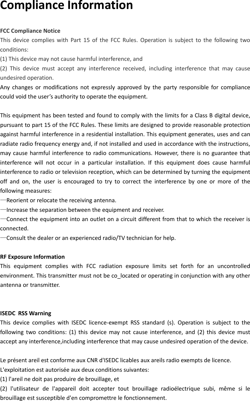 ComplianceInformationFCCComplianceNoticeThisdevicecomplieswithPart15oftheFCCRules.Operationissubjecttothefollowingtwoconditions:(1)Thisdevicemaynotcauseharmfulinterference,and(2)Thisdevicemustacceptanyinterferencereceived,includinginterferencethatmaycauseundesiredoperation.Anychangesormodificationsnotexpresslyapprovedbythepartyresponsibleforcompliancecouldvoidtheuser’sauthoritytooperatetheequipment.ThisequipmenthasbeentestedandfoundtocomplywiththelimitsforaClassBdigitaldevice,pursuanttopart15oftheFCCRules.Theselimitsaredesignedtoprovidereasonableprotectionagainstharmfulinterferenceinaresidentialinstallation.Thisequipmentgenerates,usesandcanradiateradiofrequencyenergyand,ifnotinstalledandusedinaccordancewiththeinstructions,maycauseharmfulinterferencetoradiocommunications.However,thereisnoguaranteethatinterferencewillnotoccurinaparticularinstallation.Ifthisequipmentdoescauseharmfulinterferencetoradioortelevisionreception,whichcanbedeterminedbyturningtheequipmentoffandon,theuserisencouragedtotrytocorrecttheinterferencebyoneormoreofthefollowingmeasures:—Reorientorrelocatethereceivingantenna.—Increasetheseparationbetweentheequipmentandreceiver.—Connecttheequipmentintoanoutletonacircuitdifferentfromthattowhichthereceiverisconnected.—Consultthedealeroranexperiencedradio/TVtechnicianforhelp.RFExposureInformationThisequipmentcomplieswithFCCradiationexposurelimitssetforthforanuncontrolledenvironment.Thistransmittermustnotbeco_locatedoroperatinginconjunctionwithanyotherantennaortransmitter.  ISEDC RSSWarningThisdevicecomplieswithISEDClicence‐exemptRSSstandard(s).Operationissubjecttothefollowingtwoconditions:(1)thisdevicemaynotcauseinterference,and(2)thisdevicemustacceptanyinterference,includinginterferencethatmaycauseundesiredoperationofthedevice.LeprésentareilestconformeauxCNRd&apos;ISEDClicablesauxareilsradioexemptsdelicence.L&apos;exploitationestautoriséeauxdeuxconditionssuivantes:(1)l&apos;areilnedoitpasproduiredebrouillage,et(2)l&apos;utilisateurdel&apos;appareildoitacceptertoutbrouillageradioélectriquesubi,mêmesilebrouillageestsusceptibled&apos;encompromettrelefonctionnement.