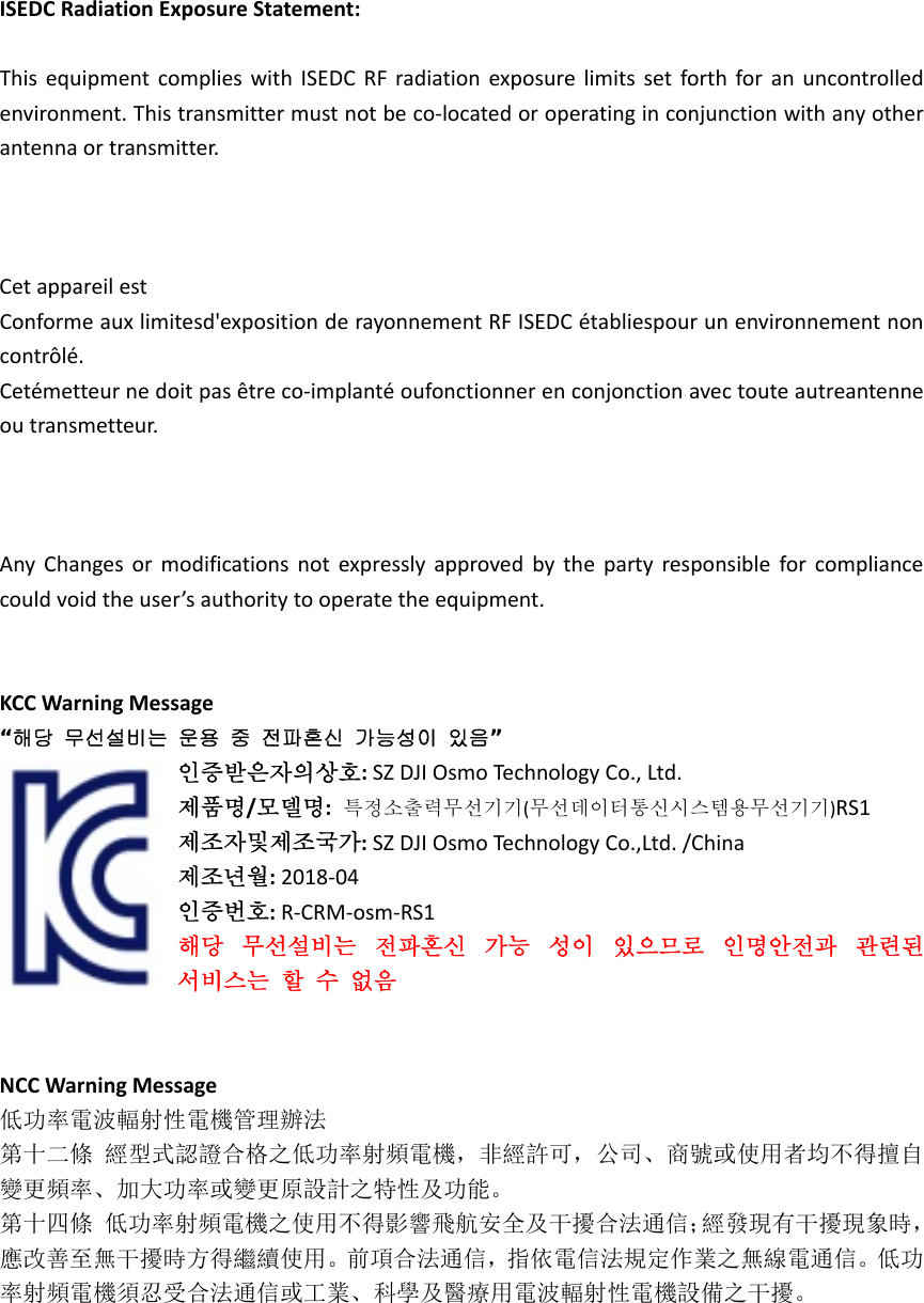 ISEDCRadiationExposureStatement:ThisequipmentcomplieswithISEDCRFradiationexposurelimitssetforthforanuncontrolledenvironment.Thistransmittermustnotbeco‐locatedoroperatinginconjunctionwithanyotherantennaortransmitter.CetappareilestConformeauxlimitesd&apos;expositionderayonnementRFISEDCétabliespourunenvironnementnoncontrôlé.Cetémetteurnedoitpasêtreco‐implantéoufonctionnerenconjonctionavectouteautreantenneoutransmetteur.AnyChangesormodificationsnotexpresslyapprovedbythepartyresponsibleforcompliancecouldvoidtheuser’sauthoritytooperatetheequipment.KCCWarningMessage“해당  무선설비는  운용  중  전파혼신  가능성이  있음”인증받은자의상호:SZDJIOsmoTechnologyCo.,Ltd.제품명/모델명:특정소출력무선기기(무선데이터통신시스템용무선기기)RS1제조자및제조국가:SZDJIOsmoTechnologyCo.,Ltd./China제조년월:2018‐04인증번호:R‐CRM‐osm‐RS1해당무선설비는전파혼신가능성이있으므로인명안전과관련된서비스는할수없음NCCWarningMessage低功率電波輻射性電機管理辦法第十二條經型式認證合格之低功率射頻電機，非經許可，公司、商號或使用者均不得擅自變更頻率、加大功率或變更原設計之特性及功能。第十四條低功率射頻電機之使用不得影響飛航安全及干擾合法通信；經發現有干擾現象時，應改善至無干擾時方得繼續使用。前項合法通信，指依電信法規定作業之無線電通信。低功率射頻電機須忍受合法通信或工業、科學及醫療用電波輻射性電機設備之干擾。