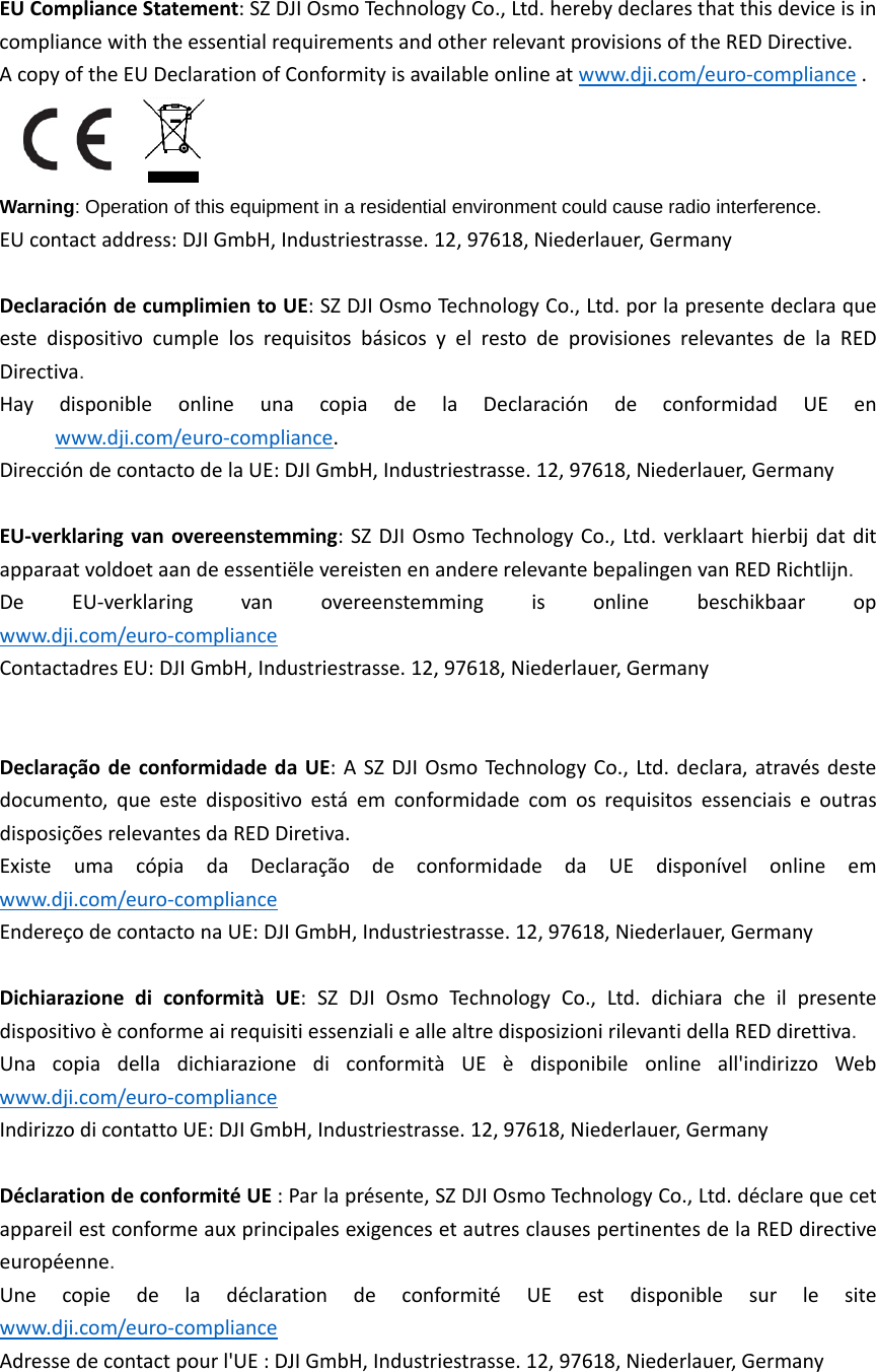 EUComplianceStatement:SZDJIOsmoTechnologyCo.,Ltd.herebydeclaresthatthisdeviceisincompliancewiththeessentialrequirementsandotherrelevantprovisionsoftheREDDirective.AcopyoftheEUDeclarationofConformityisavailableonlineatwww.dji.com/euro‐compliance.Warning: Operation of this equipment in a residential environment could cause radio interference.EUcontactaddress:DJIGmbH,Industriestrasse.12,97618,Niederlauer,GermanyDeclaracióndecumplimientoUE:SZDJIOsmoTechnologyCo.,Ltd.porlapresentedeclaraqueestedispositivocumplelosrequisitosbásicosyelrestodeprovisionesrelevantesdelaREDDirectiva.  HaydisponibleonlineunacopiadelaDeclaracióndeconformidadUEenwww.dji.com/euro‐compliance.DireccióndecontactodelaUE:DJIGmbH,Industriestrasse.12,97618,Niederlauer,Germany EU‐verklaringvanovereenstemming:SZDJIOsmoTechnologyCo.,Ltd.verklaarthierbijdatditapparaatvoldoetaandeessentiëlevereistenenandererelevantebepalingenvanREDRichtlijn.  DeEU‐verklaringvanovereenstemmingisonlinebeschikbaaropwww.dji.com/euro‐complianceContactadresEU:DJIGmbH,Industriestrasse.12,97618,Niederlauer,Germany DeclaraçãodeconformidadedaUE:ASZDJIOsmoTechnologyCo.,Ltd.declara,atravésdestedocumento,queestedispositivoestáemconformidadecomosrequisitosessenciaiseoutrasdisposiçõesrelevantesdaREDDiretiva.  ExisteumacópiadaDeclaraçãodeconformidadedaUEdisponívelonlineemwww.dji.com/euro‐complianceEndereçodecontactonaUE:DJIGmbH,Industriestrasse.12,97618,Niederlauer,Germany DichiarazionediconformitàUE:SZDJIOsmoTechnologyCo.,Ltd.dichiaracheilpresentedispositivoèconformeairequisitiessenzialieallealtredisposizionirilevantidellaREDdirettiva.  UnacopiadelladichiarazionediconformitàUEèdisponibileonlineall&apos;indirizzoWebwww.dji.com/euro‐complianceIndirizzodicontattoUE:DJIGmbH,Industriestrasse.12,97618,Niederlauer,Germany DéclarationdeconformitéUE:Parlaprésente,SZDJIOsmoTechnologyCo.,Ltd.déclarequecetappareilestconformeauxprincipalesexigencesetautresclausespertinentesdelaREDdirectiveeuropéenne.  UnecopiedeladéclarationdeconformitéUEestdisponiblesurlesitewww.dji.com/euro‐complianceAdressedecontactpourl&apos;UE:DJIGmbH,Industriestrasse.12,97618,Niederlauer,Germany 