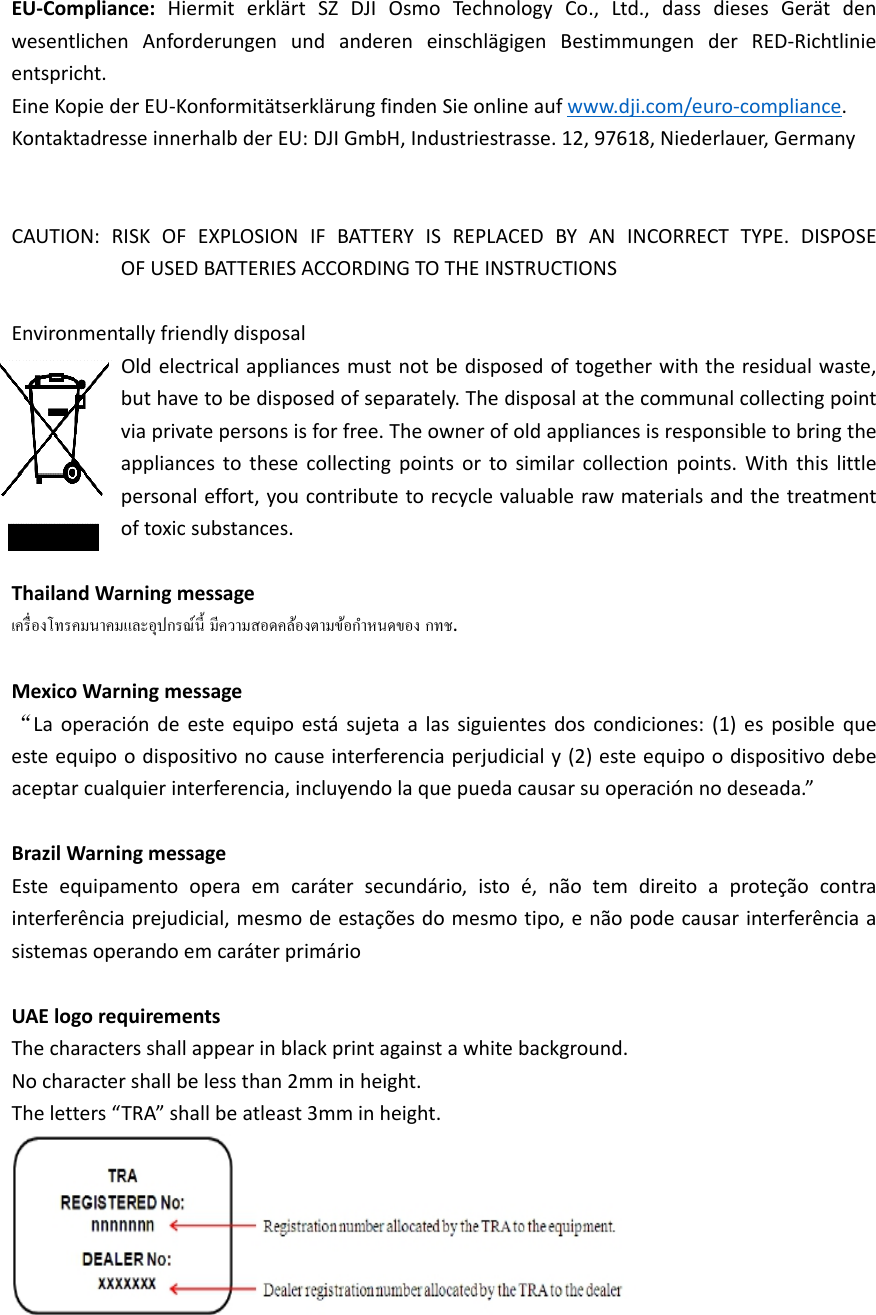 EU‐Compliance:HiermiterklärtSZDJIOsmoTechnologyCo.,Ltd.,dassdiesesGerätdenwesentlichenAnforderungenundandereneinschlägigenBestimmungenderRED‐Richtlinieentspricht.  EineKopiederEU‐KonformitätserklärungfindenSieonlineaufwww.dji.com/euro‐compliance.KontaktadresseinnerhalbderEU:DJIGmbH,Industriestrasse.12,97618,Niederlauer,Germany CAUTION:RISKOFEXPLOSIONIFBATTERYISREPLACEDBYANINCORRECTTYPE.DISPOSEOFUSEDBATTERIESACCORDINGTOTHEINSTRUCTIONSEnvironmentallyfriendlydisposalOldelectricalappliancesmustnotbedisposedoftogetherwiththeresidualwaste,buthavetobedisposedofseparately.Thedisposalatthecommunalcollectingpointviaprivatepersonsisforfree.Theownerofoldappliancesisresponsibletobringtheappliancestothesecollectingpointsortosimilarcollectionpoints.Withthislittlepersonaleffort,youcontributetorecyclevaluablerawmaterialsandthetreatmentoftoxicsubstances.ThailandWarningmessage.MexicoWarningmessage“Laoperacióndeesteequipoestásujetaalassiguientesdoscondiciones:(1)esposiblequeesteequipoodispositivonocauseinterferenciaperjudicialy(2)esteequipoodispositivodebeaceptarcualquierinterferencia,incluyendolaquepuedacausarsuoperaciónnodeseada.”BrazilWarningmessageEsteequipamentooperaemcarátersecundário,istoé,nãotemdireitoaproteçãocontrainterferênciaprejudicial,mesmodeestaçõesdomesmotipo,enãopodecausarinterferênciaasistemasoperandoemcaráterprimárioUAElogorequirementsThecharactersshallappearinblackprintagainstawhitebackground.Nocharactershallbelessthan2mminheight.Theletters“TRA”shallbeatleast3mminheight.