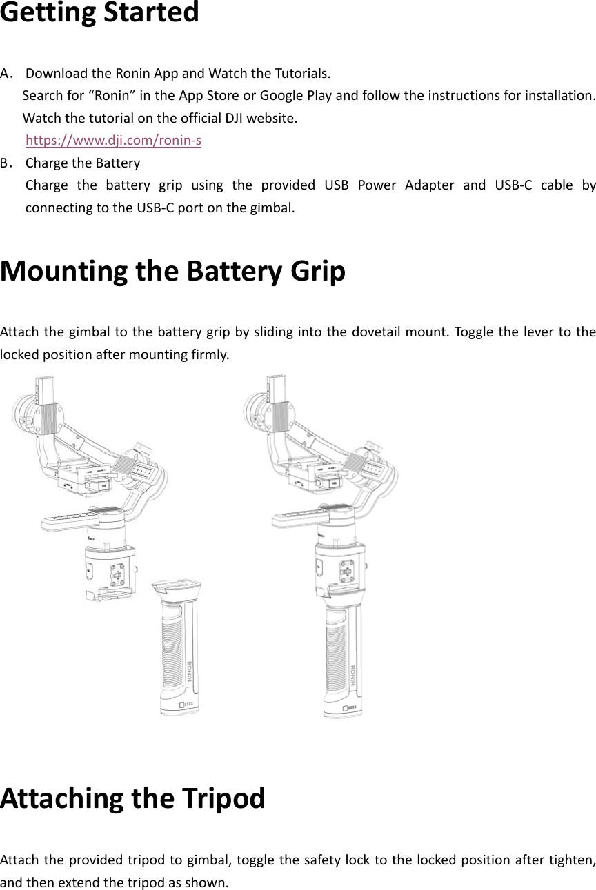 GettingStartedA． DownloadtheRoninAppandWatchtheTutorials.Searchfor“Ronin”intheAppStoreorGooglePlayandfollowtheinstructionsforinstallation.WatchthetutorialontheofficialDJIwebsite.https://www.dji.com/ronin‐sB． ChargetheBatteryChargethebatterygripusingtheprovidedUSBPowerAdapterandUSB‐CcablebyconnectingtotheUSB‐Cportonthegimbal.MountingtheBatteryGripAttachthegimbaltothebatterygripbyslidingintothedovetailmount.Togglethelevertothelockedpositionaftermountingfirmly.AttachingtheTripodAttachtheprovidedtripodtogimbal,togglethesafetylocktothelockedpositionaftertighten,andthenextendthetripodasshown.