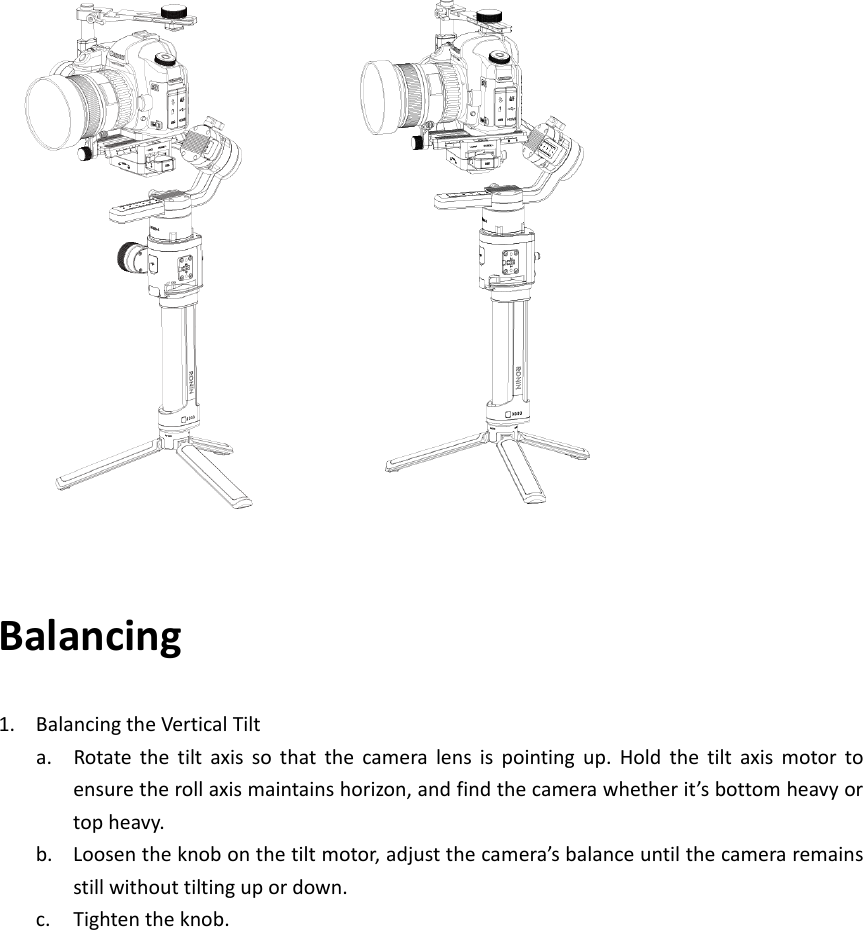 Balancing1. BalancingtheVerticalTilta. Rotatethetiltaxissothatthecameralensispointingup.Holdthetiltaxismotortoensuretherollaxismaintainshorizon,andfindthecamerawhetherit’sbottomheavyortopheavy.b. Loosentheknobonthetiltmotor,adjustthecamera’sbalanceuntilthecameraremainsstillwithouttiltingupordown.c. Tightentheknob.