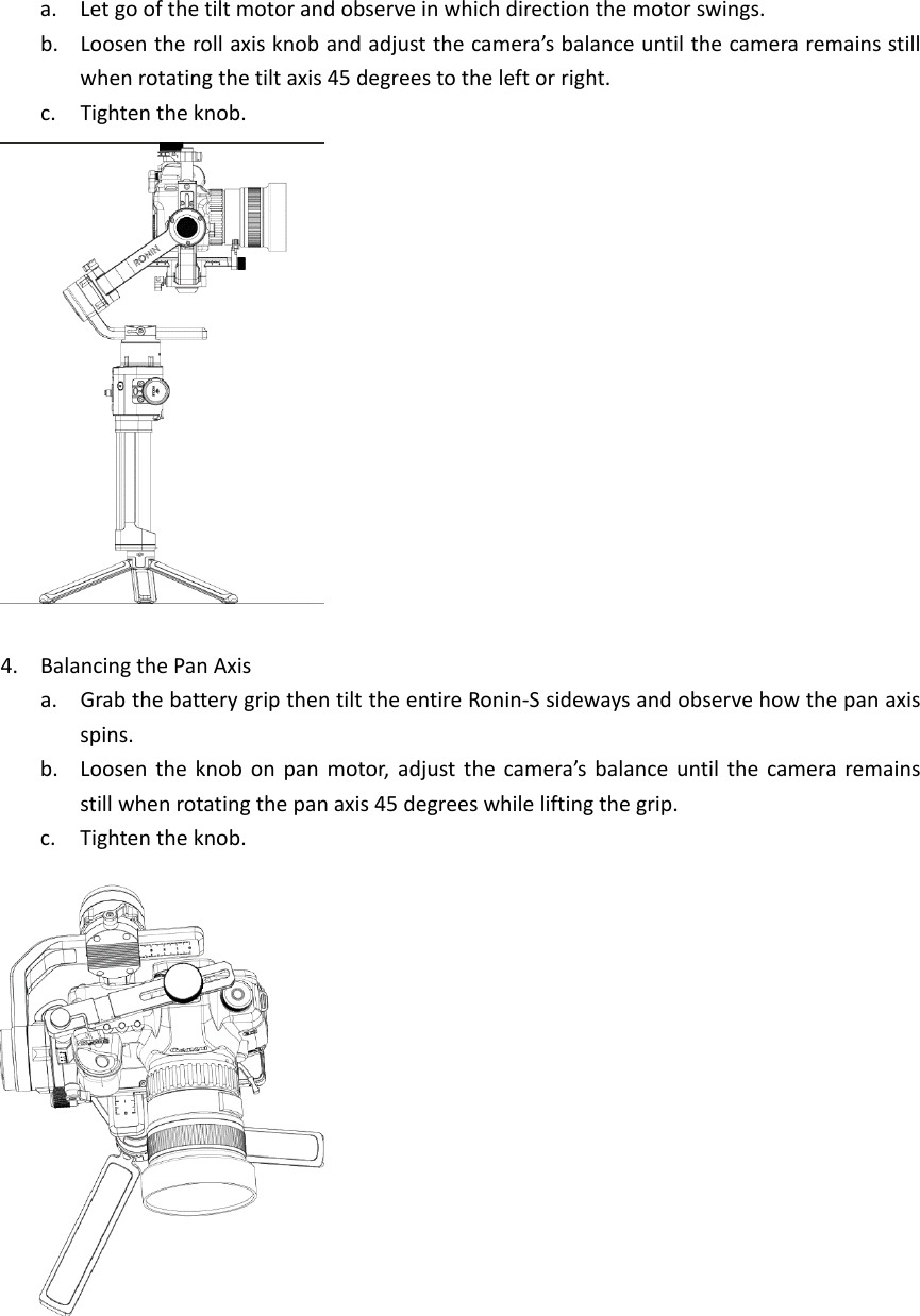 a. Letgoofthetiltmotorandobserveinwhichdirectionthemotorswings.b. Loosentherollaxisknobandadjustthecamera’sbalanceuntilthecameraremainsstillwhenrotatingthetiltaxis45degreestotheleftorright.c. Tightentheknob.4. BalancingthePanAxisa. GrabthebatterygripthentilttheentireRonin‐Ssidewaysandobservehowthepanaxisspins.b. Loosentheknobonpanmotor,adjustthecamera’sbalanceuntilthecameraremainsstillwhenrotatingthepanaxis45degreeswhileliftingthegrip.c. Tightentheknob.