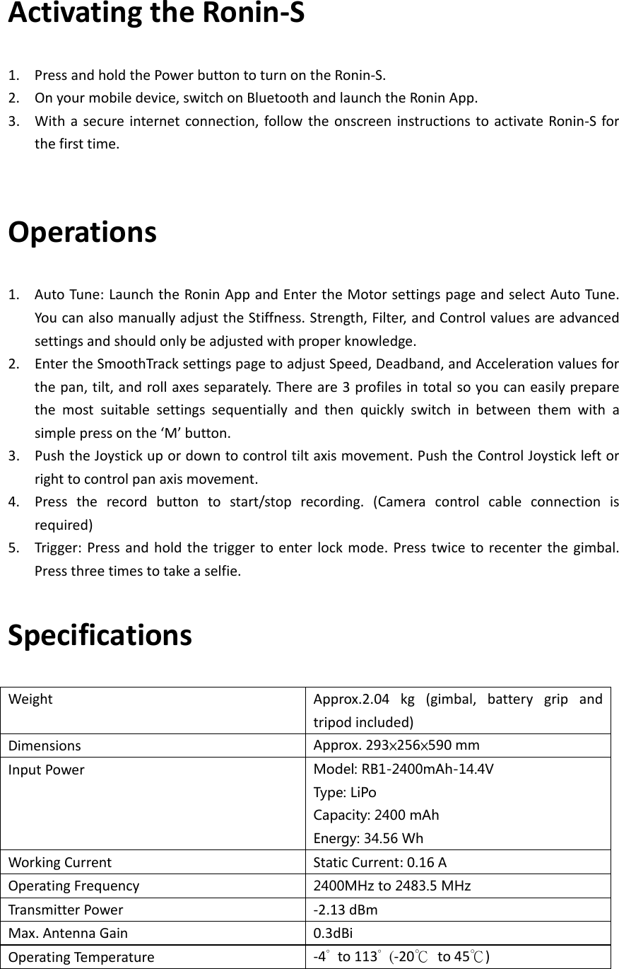 ActivatingtheRonin‐S1. PressandholdthePowerbuttontoturnontheRonin‐S.2. Onyourmobiledevice,switchonBluetoothandlaunchtheRoninApp.3. Withasecureinternetconnection,followtheonscreeninstructionstoactivateRonin‐Sforthefirsttime.Operations1. AutoTune:LaunchtheRoninAppandEntertheMotorsettingspageandselectAutoTune.YoucanalsomanuallyadjusttheStiffness.Strength,Filter,andControlvaluesareadvancedsettingsandshouldonlybeadjustedwithproperknowledge.2. EntertheSmoothTracksettingspagetoadjustSpeed,Deadband,andAccelerationvaluesforthepan,tilt,androllaxesseparately.Thereare3profilesintotalsoyoucaneasilypreparethemostsuitablesettingssequentiallyandthenquicklyswitchinbetweenthemwithasimplepressonthe‘M’button.3. PushtheJoystickupordowntocontroltiltaxismovement.PushtheControlJoystickleftorrighttocontrolpanaxismovement.4. Presstherecordbuttontostart/stoprecording.(Cameracontrolcableconnectionisrequired)5. Trigger:Pressandholdthetriggertoenterlockmode.Presstwicetorecenterthegimbal.Pressthreetimestotakeaselfie.SpecificationsWeightApprox.2.04kg(gimbal,batterygripandtripodincluded)DimensionsApprox.293×256×590mmInputPowerModel:RB1-2400mAh-14.4VType:LiPoCapacity:2400mAhEnergy:34.56WhWorkingCurrentStaticCurrent:0.16AOperatingFrequency2400MHzto2483.5MHzTransmitterPower‐2.13dBmMax.AntennaGain0.3dBiOperatingTemperat u re‐4°to113°  (‐20℃to45℃)