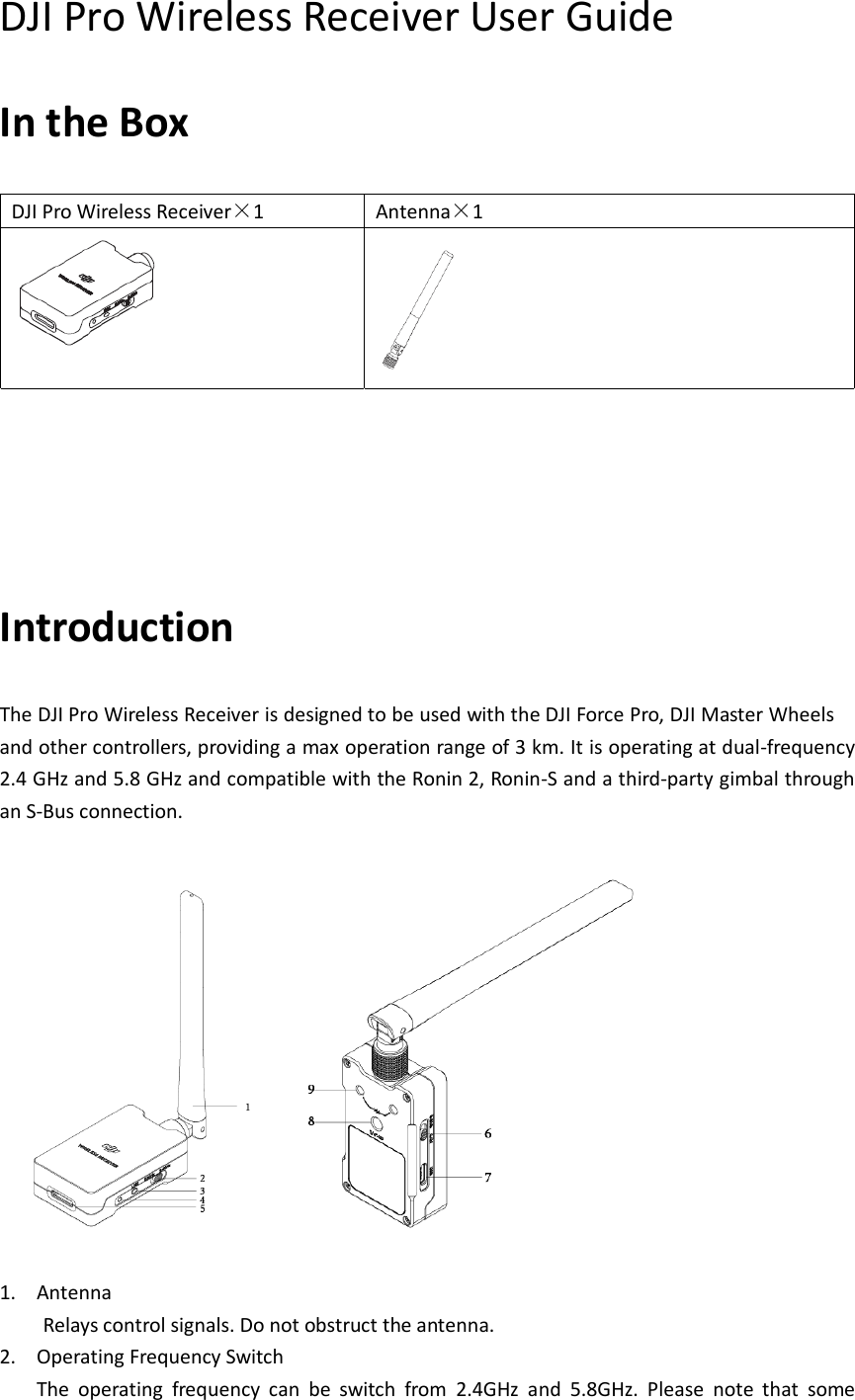 The DJI Pro Wireless Receiver DJI Pro Wireless Receiver User Guide In the Box DJI Pro Wireless Receiver×1 Antenna×1             Introduction is designed to be used with the DJI Force Pro, DJI Master Wheels and other controllers, providing a max operation range of 3 km. It is operating at dual-frequency 2.4 GHz and 5.8 GHz and compatible with the Ronin 2, Ronin-S and a third-party gimbal through an S-Bus connection.      1. Antenna   Relays control signals. Do not obstruct the antenna. 2. Operating Frequency Switch The  operating  frequency  can  be  switch  from  2.4GHz  and  5.8GHz.  Please  note  that  some 