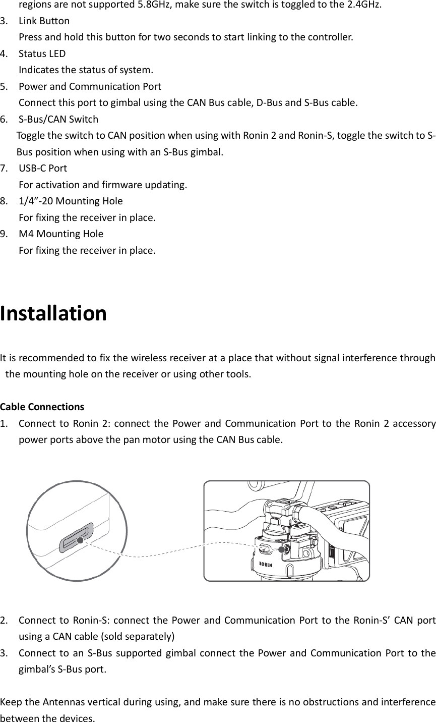 regions are not supported 5.8GHz, make sure the switch is toggled to the 2.4GHz.   3. Link Button Press and hold this button for two seconds to start linking to the controller.   4. Status LED Indicates the status of system.   5. Power and Communication Port Connect this port to gimbal using the CAN Bus cable, D-Bus and S-Bus cable.   6. S-Bus/CAN Switch Toggle the switch to CAN position when using with Ronin 2 and Ronin-S, toggle the switch to S-Bus position when using with an S-Bus gimbal.   7. USB-C Port For activation and firmware updating.   8. 1/4”-20 Mounting Hole For fixing the receiver in place.   9. M4 Mounting Hole For fixing the receiver in place.     Installation   It is recommended to fix the wireless receiver at a place that without signal interference through the mounting hole on the receiver or using other tools.    Cable Connections 1. Connect to  Ronin  2: connect  the Power  and Communication  Port to  the  Ronin 2 accessory power ports above the pan motor using the CAN Bus cable.      2. Connect to  Ronin-S: connect the Power  and  Communication Port to the Ronin-S’ CAN port using a CAN cable (sold separately) 3. Connect to  an  S-Bus  supported  gimbal connect the Power and Communication Port to the gimbal’s S-Bus port.    Keep the Antennas vertical during using, and make sure there is no obstructions and interference between the devices.   