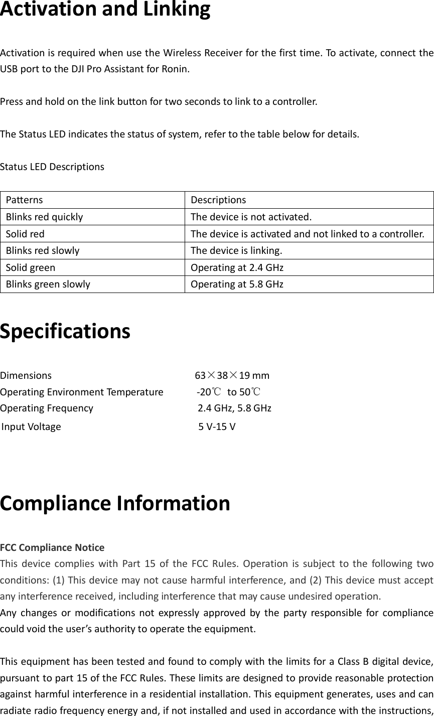 Activation and Linking Activation is required when use the Wireless Receiver for the first time. To activate, connect the USB port to the DJI Pro Assistant for Ronin.  Press and hold on the link button for two seconds to link to a controller.    The Status LED indicates the status of system, refer to the table below for details.    Status LED Descriptions  Patterns   Descriptions Blinks red quickly The device is not activated.   Solid red The device is activated and not linked to a controller.   Blinks red slowly The device is linking.   Solid green Operating at 2.4 GHz Blinks green slowly Operating at 5.8 GHz Specifications Dimensions                          63×38×19 mm Operating Environment Temperature       -20℃  to 50℃ Operating Frequency                   2.4 GHz, 5.8 GHz            Input Voltage                         5 V-15 V  Compliance Information FCC Compliance Notice This  device  complies  with  Part  15  of  the  FCC  Rules.  Operation  is  subject  to  the  following  two conditions: (1) This device may not cause harmful interference, and (2) This device must accept any interference received, including interference that may cause undesired operation. Any  changes  or  modifications  not  expressly  approved  by  the  party  responsible  for  compliance could void the user’s authority to operate the equipment.  This equipment has been tested and found to comply with the limits for a Class B digital device, pursuant to part 15 of the FCC Rules. These limits are designed to provide reasonable protection against harmful interference in a residential installation. This equipment generates, uses and can radiate radio frequency energy and, if not installed and used in accordance with the instructions, 