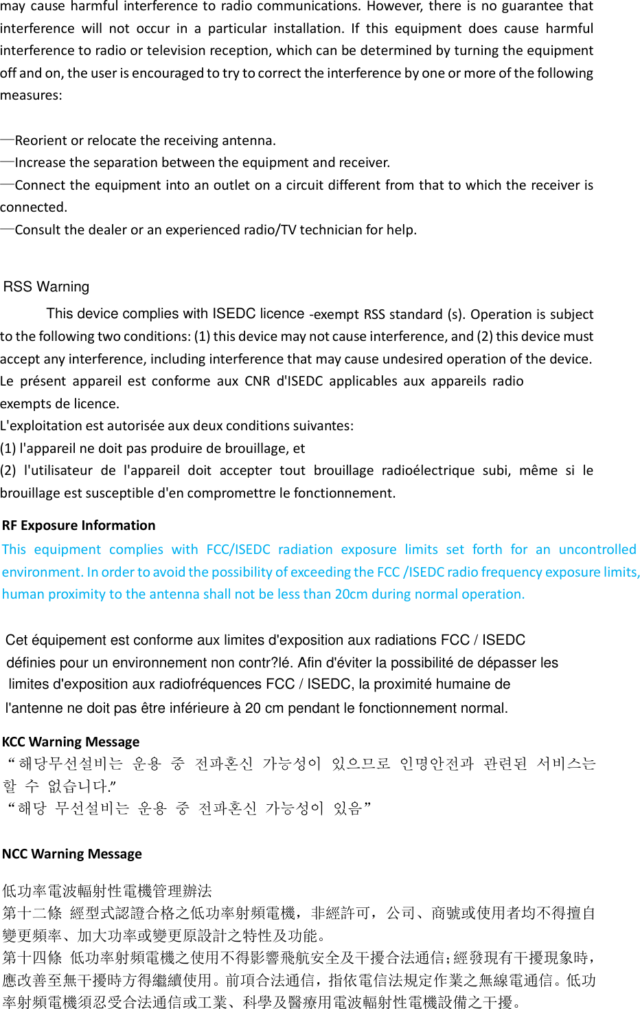 may  cause harmful  interference to  radio communications. However,  there  is no guarantee  that interference  will  not  occur  in  a  particular  installation.  If  this  equipment  does  cause  harmful interference to radio or television reception, which can be determined by turning the equipment off and on, the user is encouraged to try to correct the interference by one or more of the following measures:  —Reorient or relocate the receiving antenna. —Increase the separation between the equipment and receiver. —Connect the equipment into an outlet on a circuit different from that to which the receiver is connected. —Consult the dealer or an experienced radio/TV technician for help.  RF Exposure Information  This  equipment  complies  with  FCC/ISEDC  radiation  exposure  limits  set  forth  for  an  uncontrolled environment. In order to avoid the possibility of exceeding the FCC /ISEDC radio frequency exposure limits, human proximity to the antenna shall not be less than 20cm during normal operation.   -exempt RSS standard (s). Operation is subject to the following two conditions: (1) this device may not cause interference, and (2) this device must accept any interference, including interference that may cause undesired operation of the device.  Le  présent  appareil  est  conforme  aux  CNR  d&apos;ISEDC  applicables  aux  appareils  radio exempts de licence.  L&apos;exploitation est autorisée aux deux conditions suivantes:  (1) l&apos;appareil ne doit pas produire de brouillage, et  (2)  l&apos;utilisateur  de  l&apos;appareil  doit  accepter  tout  brouillage  radioélectrique  subi,  même  si  le brouillage est susceptible d&apos;en compromettre le fonctionnement.       KCC Warning Message “해당무선설비는 운용 중 전파혼신 가능성이 있으므로 인명안전과 관련된 서비스는 할 수 없습니다.”  “해당 무선설비는 운용 중 전파혼신 가능성이 있음”  NCC Warning Message  RSS Warning This device complies with ISEDC licence低功率電波輻射性電機管理辦法第十二條 經型式認證合格之低功率射頻電機，非經許可，公司、商號或使用者均不得擅自變更頻率、加大功率或變更原設計之特性及功能。第十四條 低功率射頻電機之使用不得影響飛航安全及干擾合法通信；經發現有干擾現象時，應改善至無干擾時方得繼續使用。前項合法通信，指依電信法規定作業之無線電通信。低功率射頻電機須忍受合法通信或工業、科學及醫療用電波輻射性電機設備之干擾。Cet équipement est conforme aux limites d&apos;exposition aux radiations FCC / ISEDC définies pour un environnement non contr?lé. Afin d&apos;éviter la possibilité de dépasser les limites d&apos;exposition aux radiofréquences FCC / ISEDC, la proximité humaine de l&apos;antenne ne doit pas être inférieure à 20 cm pendant le fonctionnement normal.