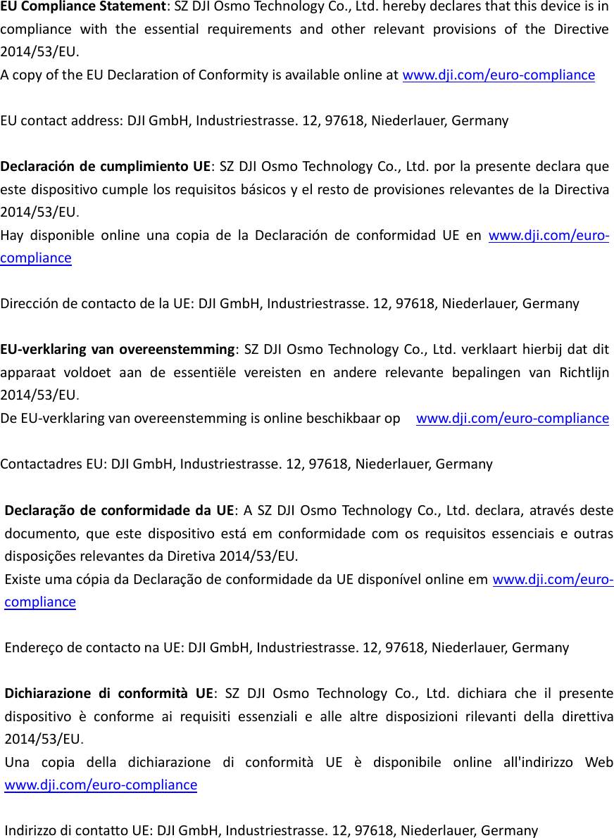       EU Compliance Statement: SZ DJI Osmo Technology Co., Ltd. hereby declares that this device is in compliance  with  the  essential  requirements  and  other  relevant  provisions  of  the  Directive 2014/53/EU. A copy of the EU Declaration of Conformity is available online at www.dji.com/euro-compliance  EU contact address: DJI GmbH, Industriestrasse. 12, 97618, Niederlauer, Germany   Declaración de cumplimiento UE: SZ DJI Osmo Technology Co., Ltd. por la presente declara que este dispositivo cumple los requisitos básicos y el resto de provisiones relevantes de la  Directiva 2014/53/EU.  Hay  disponible  online  una  copia  de  la  Declaración  de  conformidad  UE  en www.dji.com/euro-compliance  Dirección de contacto de la UE: DJI GmbH, Industriestrasse. 12, 97618, Niederlauer, Germany  EU-verklaring van overeenstemming: SZ DJI Osmo Technology Co., Ltd. verklaart hierbij dat dit apparaat  voldoet  aan  de  essentiële  vereisten  en  andere  relevante  bepalingen  van  Richtlijn 2014/53/EU.  De EU-verklaring van overeenstemming is online beschikbaar op  www.dji.com/euro-compliance  Contactadres EU: DJI GmbH, Industriestrasse. 12, 97618, Niederlauer, Germany  Declaração  de conformidade da  UE: A  SZ  DJI Osmo  Technology Co., Ltd. declara,  através  deste documento,  que  este  dispositivo  está  em  conformidade  com  os  requisitos  essenciais  e  outras disposições relevantes da Diretiva 2014/53/EU.   Existe uma cópia da Declaração de conformidade da UE disponível online em www.dji.com/euro-compliance  Endereço de contacto na UE: DJI GmbH, Industriestrasse. 12, 97618, Niederlauer, Germany  Dichiarazione  di  conformità  UE:  SZ  DJI  Osmo  Technology Co.,  Ltd.  dichiara  che  il  presente dispositivo  è  conforme  ai  requisiti  essenziali  e  alle  altre  disposizioni  rilevanti  della  direttiva 2014/53/EU.  Una  copia  della  dichiarazione  di  conformità  UE  è  disponibile  online  all&apos;indirizzo  Web www.dji.com/euro-compliance  Indirizzo di contatto UE: DJI GmbH, Industriestrasse. 12, 97618, Niederlauer, Germany 